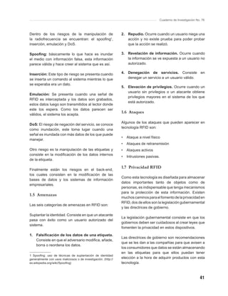 Cuaderno de Investigación No. 76



Dentro de los riesgos de la manipulación de                     2. Repudio. Ocurre cuando un usuario niega una
la radiofrecuencia se encuentran: el spooﬁng1,                     acción y no existe prueba para poder probar
inserción, emulación y DoS.                                        que la acción se realizó.

Spooﬁng: básicamente lo que hace es inundar                     3. Revelación de información. Ocurre cuando
el medio con información falsa, esta información                   la información se ve expuesta a un usuario no
parece válida y hace creer al sistema que es así.                  autorizado.

Inserción: Este tipo de riesgo se presenta cuando               4. Denegación de servicios. Consiste en
se inserta un comando al sistema mientras lo que                   denegar un servicio a un usuario válido.
se esperaba era un dato.
                                                                5. Elevación de privilegios. Ocurre cuando un
                                                                   usuario sin privilegios o un atacante obtiene
Emulación: Se presenta cuando una señal de
                                                                   privilegios mayores en el sistema de los que
RFID es interceptada y los datos son grabados,
                                                                   está autorizado.
estos datos luego son transmitidos al lector donde
este los espera. Como los datos parecen ser
válidos, el sistema los acepta.
                                                                1.6 Ataques

                                                                Algunos de los ataques que pueden aparecer en
DoS: El riesgo de negación del servicio, se conoce
                                                                tecnología RFID son:
como inundación, este toma lugar cuando una
señal es inundada con más datos de los que puede
                                                                •   Ataque a nivel físico
manejar.
                                                                •   Ataques de retransmisión
Otro riesgo es la manipulación de las etiquetas y               •   Ataques activos
consiste en la modiﬁcación de los datos internos
                                                                •   Intrusiones pasivas.
de la etiqueta.

                                                                1.7 Privacidad RFID
Finalmente están los riesgos en el back-end,
los cuales consisten en la modiﬁcación de las
                                                                Como esta tecnología es diseñada para almacenar
bases de datos y los sistemas de información
                                                                datos importantes tanto de objetos como de
empresariales.
                                                                personas, es indispensable que tenga mecanismos
                                                                para la protección de esta información. Existen
1.5 Amenazas
                                                                muchos caminos para el fomento de la privacidad en
                                                                RFID, dos de ellos son la legislación gubernamental
Las seis categorías de amenazas en RFID son:
                                                                y las directrices de gobierno.

Suplantar la identidad. Consiste en que un atacante
                                                                La legislación gubernamental consiste en que los
pasa con éxito como un usuario autorizado del
                                                                gobiernos deben ser cuidadosos al crear leyes que
sistema.
                                                                fomenten la privacidad en estos dispositivos.

1. Falsiﬁcación de los datos de una etiqueta.
                                                                Las directrices de gobierno son recomendaciones
   Consiste en que el adversario modiﬁca, añade,
                                                                que se les dan a las compañías para que avisen a
   borra o reordena los datos.
                                                                los consumidores que datos se están almacenando
                                                                en las etiquetas para que ellos puedan tener
1 Spooﬁng: uso de técnicas de suplantación de identidad
generalmente con usos maliciosos o de investigación. (http://   elección a la hora de adquirir productos con esta
es.wikipedia.org/wiki/Spooﬁng)                                  tecnología.



                                                                                                                    41
 