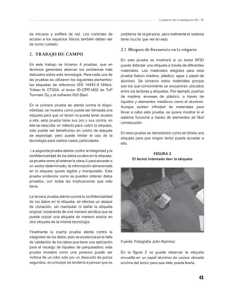 Cuaderno de Investigación No. 76



de intrusos y sniffers de red. Los controles de          problema de la persona, pero realmente el sistema
acceso a los espacios físicos también deben ser          tiene mucho que ver en esto.
de sumo cuidado.
                                                         2.1 Bloqueo de frecuencia en la etiqueta
2. TRABAJO DE CAMPO
                                                         En esta prueba se mostrará si un lector RFID
En este trabajo se hicieron 4 pruebas, que en            puede detectar una etiqueta a través de diferentes
términos generales abarcan los problemas más             materiales. Los materiales elegidos para esta
delicados sobre esta tecnología. Para cada una de        prueba fueron madera, plástico, agua y papel de
las pruebas se utilizaron los siguientes elementos:      aluminio. Se tomaron estos materiales porque
las etiquetas de referencia ISO 14443-A Mifare,          son los que comúnmente se encuentran ubicados
Trikker-1k CTG50, el lector ID-CPR.M02 de ToP            entre los lectores y etiquetas. Por ejemplo puertas
Tunniste Oy y el software ISO Start.                     de madera, envases de plástico, a través de
                                                         líquidos y elementos metálicos como el aluminio.
En la primera prueba se atenta contra la dispo-          Aunque existen inﬁnidad de materiales para
nibilidad, se muestra como puede ser blindada una
                                                         llevar a cabo esta prueba, se quiere mostrar si el
etiqueta para que un lector no pueda tener acceso
                                                         sistema funciona a través de elementos de fácil
a ella, esta prueba tiene sus pro y sus contra, en
                                                         consecución.
ella se describe un método para cubrir la etiqueta,
esto puede ser beneﬁcioso en contra de ataques
                                                         En esta prueba se demostrará como se blinda una
de espionaje, pero puede limitar el uso de la
                                                         etiqueta para que ningún lector pueda acceder a
tecnología para ciertos casos particulares.
                                                         ella.
 La segunda prueba atenta contra la integridad y la
                                                                            FIGURA 2
conﬁdencialidad de los datos ocultos en la etiqueta,
                                                               El lector intentado leer la etiqueta
se prueba como al obtener la clave A para acceder a
un sector determinado, la información almacenada
en la etiqueta queda legible y manipulable. Esta
prueba evidencia como se pueden obtener datos
privados, con todas las implicaciones que esto
tiene.

La tercera prueba atenta contra la conﬁdencialidad
de los datos en la etiqueta, se efectúa un ataque
de clonación, sin manipular ni dañar la etiqueta
original, mostrando de una manera verídica que se
puede copiar una etiqueta de manera exacta en
otra etiqueta de la misma tecnología.

Finalmente la cuarta prueba atenta contra la
integridad de los datos; esto se evidencia en la falta
de validación de los datos que tiene una aplicación      Fuente: Fotografía John Ramírez
para el recargo de tiquetes de parqueadero; esta
prueba muestra como una persona puede ser                En la ﬁgura 2 se puede observar la etiqueta
víctima de un robo solo por un descuido de pocos         envuelta en un papel aluminio de cocina ubicada
segundos, en principio se tendería a pensar que es       encima del lector para que éste pueda leerla.



                                                                                                            43
 