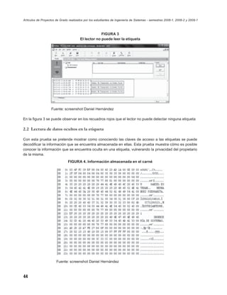 Artículos de Proyectos de Grado realizados por los estudiantes de Ingeniería de Sistemas - semestres 2008-1, 2008-2 y 2009-1



                                                     FIGURA 3
                                        El lector no puede leer la etiqueta




                   Fuente: screenshot Daniel Hernández

En la ﬁgura 3 se puede observar en los recuadros rojos que el lector no puede detectar ninguna etiqueta

2.2 Lectura de datos ocultos en la etiqueta

Con esta prueba se pretende mostrar como conociendo las claves de acceso a las etiquetas se puede
decodiﬁcar la información que se encuentra almacenada en ellas. Esta prueba muestra cómo es posible
conocer la información que se encuentra oculta en una etiqueta, vulnerando la privacidad del propietario
de la misma.
                               FIGURA 4. Información almacenada en el carné




                       Fuente: screenshot Daniel Hernández



44
 