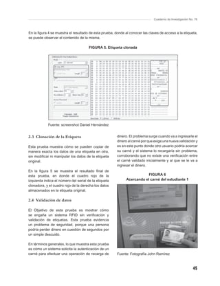 Cuaderno de Investigación No. 76



En la ﬁgura 4 se muestra el resultado de esta prueba, donde al conocer las claves de acceso a la etiqueta,
se puede observar el contenido de la misma.

                                       FIGURA 5. Etiqueta clonada




            Fuente: screenshot Daniel Hernández


2.3 Clonación de la Etiqueta                           dinero. El problema surge cuando va a ingresarle el
                                                       dinero al carné por que exige una nueva validación y
Esta prueba muestra cómo se pueden copiar de           es en este punto donde otro usuario podría acercar
manera exacta los datos de una etiqueta en otra,       su carné y el sistema lo recargaría sin problema,
sin modiﬁcar ni manipular los datos de la etiqueta     corroborando que no existe una veriﬁcación entre
original.                                              el carné validado inicialmente y al que se le va a
                                                       ingresar el dinero.
En la ﬁgura 5 se muestra el resultado ﬁnal de
esta prueba, en donde el cuadro rojo de la                               FIGURA 6
izquierda indica el número del serial de la etiqueta         Acercando el carné del estudiante 1
clonadora, y el cuadro rojo de la derecha los datos
almacenados en la etiqueta original.

2.4 Validación de datos

El Objetivo de esta prueba es mostrar cómo
se engaña un sistema RFID sin veriﬁcación y
validación de etiquetas. Esta prueba evidencia
un problema de seguridad, porque una persona
podría perder dinero en cuestión de segundos por
un simple descuido.

En términos generales, lo que muestra esta prueba
es cómo un sistema solicita la autenticación de un
carné para efectuar una operación de recarga de        Fuente: Fotografía John Ramírez



                                                                                                          45
 