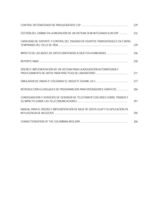CONTROL SISTEMATIZADO DE PARQUEADEROS CSP .......................................................................                                       229

GESTIÓN DEL CAMBIO EN LA MIGRACIÓN DE UN SISTEMA SEMI-INTEGRADO A UN ERP .............                                                                  232

CAPACIDAD DE SOPORTE Y CONTROL DEL TRAZADO DE ASUNTOS TRANSVERSALES EN ETAPAS
TEMPRANAS DEL CICLO DE VIDA ..........................................................................................................                  239

IMPACTO DE LAS BASES DE DATOS ORIENTADAS A OBJETOS A EMBEBIDAS ................................                                                         246

REPORTE MADI ........................................................................................................................................   258

DISEÑO E IMPLEMENTACIÓN DE UN SISTEMA PARA LA ADQUISICIÓN AUTOMATIZADA Y
PROCESAMIENTO DE DATOS PARA PRÁCTICAS DE LABORATORIO ................................................                                                   271

SIMULADOR DE ONDAS P, UTILIZANDO EL PAQUETE SEISMIC Un*x ................................................                                               277

INTRODUCCIÓN A LENGUAJES DE PROGRAMACIÓN PARA DISEÑADORES GRÁFICOS ................                                                                     286

CONFIGURACIÓN Y SERVICIOS DE SERVIDOR DE TELEFONÍA IP CON VIDEO SOBRE TRIXBOX Y
SU IMPACTO SOBRE LAS TELECOMUNICACIONES .............................................................................                                   291

MANUAL PARA EL DISEÑO E IMPLEMENTACIÓN DE BASE DE DATOS OLAP Y SU APLICACIÓN EN
INTELIGENCIA DE NEGOCIOS ................................................................................................................               294


CHARACTERIZATION OF THE COLOMBIAN WEB 2009 .........................................................................                                    306
 