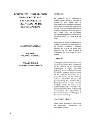 PORTAL DE INFORMACIÓN       RESUMEN
        PARA POLÍTICAS Y         La realización de un observatorio
         ESTRATEGIAS DE          académico para un curso universitario
                                 resulta de gran utilidad para la
        TECNOLOGÍAS DE           incorporación de nuevas tecnologías de
                                 información en el campo pedagógico.
          INFORMACIÓN            Para el desarrollo de este observatorio
                                 académico se utilizó el modelo iterativo
                                 para deﬁnir todas las actividades
                                 necesarias hasta su entrega obteniendo
                                 retroalimentación en cada una de
                                 ellas.

                                 Finalmente se obtuvo un observatorio
                                 académico que permite la participación
         JUAN MANUEL VALLEJO     de docentes, estudiantes y usuarios
                                 externos en torno a los temas rela-
                                 cionados con el curso ‘Políticas y
                                 Estrategias de Tecnologías de Infor-
               ASESORA:
                                 mación’.
         ING. SONIA CARDONA
                                 ABSTRACT

            ÁREA DE ÉNFASIS      Building an academic observatory for a
                                 university course results in great beneﬁt
       SISTEMAS DE INFORMACIÓN
                                 for the inclusion of new information
                                 technologies in higher education
                                 pedagogy. It was chosen to work with
                                 the iterative model for the development
                                 of this academic observatory as a
                                 guide for deﬁning all the necessary
                                 activities until the ﬁnal delivery of the
                                 product. During these activities, it has
                                 been possible to acquire valuable
                                 feedback. Finally, the result was an
                                 academic observatory which allows the
                                 participation of teachers, students and
                                 external users around topics related to
                                 the course ‘Policies and Strategies of
                                 Information Technology’.

                                 PALABRAS CLAVE

                                 Observatorio académico, Tecnologías
                                 de información, Arquitectura de
                                 información, Joomla.



50
 