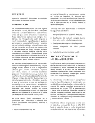 Cuaderno de Investigación No. 76



KEY WORDS                                              Al iniciar el desarrollo se hizo necesario escoger
                                                       un modelo de ingeniería de software para
Academic observatory, Information technologies,        presentarlo como guía en el resto del desarrollo.
Information architecture, Joomla.                      Se examinaron diferentes modelos y se determinó
                                                       que el más adecuado era el Modelo Iterativo (o
INTRODUCCIÓN                                           Modelo en Espiral).

Un portal de Internet es un sitio web cuyo objetivo    Tomando como base dicho modelo se plantearon
es ofrecer al usuario, de forma fácil e integrada,     las siguientes actividades:
el acceso a una serie de recursos y de servicios,
entre los que suelen encontrarse buscadores,           1. Recopilación inicial de los temas del curso.
foros, documentos, aplicaciones, compra elec-
                                                       2. Clasiﬁcación del material recogido durante
trónica, etc. Principalmente están dirigidos a
                                                          cinco años por los estudiantes y docentes.
resolver necesidades especíﬁcas de un grupo de
personas o de acceso a la información y servicios      3. Diseño de una arquitectura de información.
de una institución pública o privada.1 Los portales
se han convertido en el punto de encuentro de          4. Análisis competitivo      de     otros    portales
muchas personas que tienen intereses similares            similares.
o comparten objetivos debido a todas las herra-        5. Implantación y reﬁnamiento del portal.
mientas que proporcionan. Permiten realizar tareas
en conjunto y generar conocimiento a partir de la
información disponible, que a su vez es generada
                                                       RECOPILACIÓN INICIAL DE
o referenciada por los mismos usuarios.                LOS TEMAS DEL CURSO

En este caso se ha desarrollado un portal acadé-       Inicialmente se realizaron una serie de reuniones
mico utilizando el gestor de contenidos (CMS) de       con la coordinadora del curso donde se clariﬁcaron
código abierto Joomla!, el cual es ampliamente         los objetivos y temas generales que se habían
utilizado para portales corporativos, agencias         venido tratando a lo largo de los semestres
del estado, páginas de comercio electrónico,           anteriores. Era necesario hacer un recuento de la
pequeñas y medianas empresas, y muchos otros           última estructura temática utilizada para tomarla
que han evidenciado la utilidad de esta herramienta.   como base del desarrollo posterior.
Algunas ventajas de Joomla!: Cualquier persona
con algunos conocimientos informáticos aprender        La estructura del curso depende en gran parte del
a usar la herramienta y crear sus portales con         material disponible. Algunos de los conceptos han
poco esfuerzo, su mantenimiento y actualización        surgido últimamente y otros han evolucionado. La
son sencillos gracias a la herramienta de adm-         mayoría del material recopilado se compone de
inistración que incluye, también es posible            documentos en formato PDF y presentaciones
extender su funcionalidad gracias a la librería de     y había sido recogido de diferentes fuentes en
extensiones que existe en su sitio oﬁcial (la mayor    Internet utilizando funciones avanzadas de los
parte se pueden descargar de forma gratuita.           motores de búsqueda, principalmente búsqueda
                                                       avanzada de Google, para asegurarse de la validez
El portal servirá como complemento de la               y relevancia de las fuentes.
plataforma EAFIT Interactiva y pretende abrir
nuevas posibilidades hacia dentro y fuera de la        Inicialmente estaban organizados en una serie
universidad.                                           de carpetas, comenzando desde el año 2005
                                                       hasta el presente, donde se venían almacenando
1 http://es.wikipedia.org/wiki/Portal_web              conjuntamente con los documentos referentes a



                                                                                                          51
 