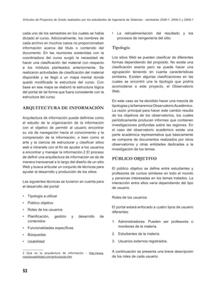Artículos de Proyectos de Grado realizados por los estudiantes de Ingeniería de Sistemas - semestres 2008-1, 2008-2 y 2009-1



cada uno de los semestres en los cuales se había                •   La retroalimentación del resultado y los
dictado el curso. Adicionalmente, los nombres de                    procesos de reingeniería del sitio
cada archivo en muchos casos no proporcionaban
información acerca del título o contenido del                   Tipología
documento. En las reuniones sostenidas con la
coordinadora del curso surgió la necesidad de                   Los sitios Web se pueden clasiﬁcar de diferentes
hacer una clasiﬁcación del material con respecto                formas dependiendo del propósito. No existe una
a los módulos planteados anteriormente. Se                      clasiﬁcación exacta pero se puede hacer una
realizaron actividades de clasiﬁcación del material             agrupación teniendo en cuenta características
disponible y se llegó a un mapa mental donde                    similares. Existen algunas clasiﬁcaciones en las
quedó modiﬁcada la estructura del curso. Con                    cuales se encontró una la tipología que podría
base en ese mapa se elaboró la estructura lógica                acomodarse a este proyecto, el Observatorio
del portal de tal forma que fuera consistente con la            Web.
estructura del curso.
                                                                En este caso se ha decidido hacer una mezcla de
                                                                tipologías y la llamaremos Observatorio Académico.
ARQUITECTURA DE INFORMACIÓN
                                                                La razón principal para hacer este cambio resulta
                                                                de los objetivos de los observatorios, los cuales
Arquitectura de información puede deﬁnirse como
                                                                periódicamente producen informes que contienen
el estudio de la organización de la información
                                                                investigaciones profundas sobre las regiones. En
con el objetivo de permitir al usuario encontrar
                                                                el caso del observatorio académico existe una
su vía de navegación hacia el conocimiento y la
                                                                parte académica representativa que básicamente
comprensión de la información, o bien como el
                                                                se compone de documentos realizados por otros
arte y la ciencia de estructurar y clasiﬁcar sitios
                                                                observatorios y otras entidades dedicadas a la
web e intranets con el ﬁn de ayudar a los usuarios
                                                                investigación de los temas.
a encontrar y manejar la información.2 El proceso
de deﬁnir una arquitectura de información se da de              PÚBLICO OBJETIVO
manera transversal a lo largo del diseño de un sitio
Web y busca articular un conjunto de técnicas para              El público objetivo se deﬁne entre estudiantes y
ayudar al desarrollo y producción de los sitios.                profesores de cursos similares en todo el mundo
                                                                y personas interesadas en los temas tratados. La
Las siguientes técnicas se tuvieron en cuenta para              interacción entre ellos varía dependiendo del tipo
el desarrollo del portal:                                       de usuario.

•    Tipología a utilizar                                       Roles de los usuarios
•    Público objetivo
                                                                El portal estará enfocado a cuatro tipos de usuario
•    Roles de los usuarios
                                                                diferentes:
•    Planiﬁcación,      gestión    y    desarrollo     de
     contenidos                                                 1. Administradores: Pueden ser profesores o
•    Funcionalidades especíﬁcas                                    monitores de la materia.

•    Búsquedas                                                  2. Estudiantes de la materia.

•    Usabilidad                                                 3. Usuarios externos registrados.


2 Qué es la arquitectura de información - http://www.           A continuación se presenta una breve descripción
nosolousabilidad.com/articulos/ai.htm                           de los roles de cada usuario.



52
 