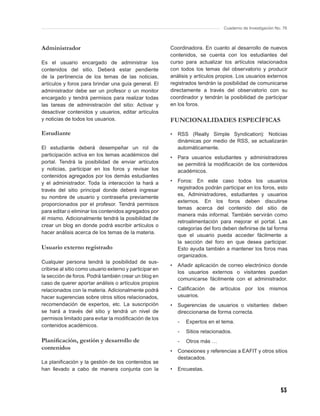 Cuaderno de Investigación No. 76



Administrador                                            Coordinadora. En cuanto al desarrollo de nuevos
                                                         contenidos, se cuenta con los estudiantes del
Es el usuario encargado de administrar los               curso para actualizar los artículos relacionados
contenidos del sitio. Deberá estar pendiente             con todos los temas del observatorio y producir
de la pertinencia de los temas de las noticias,          análisis y artículos propios. Los usuarios externos
artículos y foros para brindar una guía general. El      registrados tendrán la posibilidad de comunicarse
administrador debe ser un profesor o un monitor          directamente a través del observatorio con su
encargado y tendrá permisos para realizar todas          coordinador y tendrán la posibilidad de participar
las tareas de administración del sitio: Activar y        en los foros.
desactivar contenidos y usuarios, editar artículos
y noticias de todos los usuarios.                        FUNCIONALIDADES ESPECÍFICAS

Estudiante                                               •   RSS (Really Simple Syndication): Noticias
                                                             dinámicas por medio de RSS, se actualizarán
El estudiante deberá desempeñar un rol de                    automáticamente.
participación activa en los temas académicos del
                                                         •   Para usuarios estudiantes y administradores
portal. Tendrá la posibilidad de enviar artículos            se permitirá la modiﬁcación de los contenidos
y noticias, participar en los foros y revisar los            académicos.
contenidos agregados por los demás estudiantes
y el administrador. Toda la interacción la hará a        •   Foros: En este caso todos los usuarios
través del sitio principal donde deberá ingresar             registrados podrán participar en los foros, esto
                                                             es, Administradores, estudiantes y usuarios
su nombre de usuario y contraseña previamente
                                                             externos. En los foros deben discutirse
proporcionados por el profesor. Tendrá permisos
                                                             temas acerca del contenido del sitio de
para editar o eliminar los contenidos agregados por
                                                             manera más informal. También servirán como
él mismo. Adicionalmente tendrá la posibilidad de
                                                             retroalimentación para mejorar el portal. Las
crear un blog en donde podrá escribir artículos o
                                                             categorías del foro deben deﬁnirse de tal forma
hacer análisis acerca de los temas de la materia.
                                                             que el usuario pueda acceder fácilmente a
                                                             la sección del foro en que desea participar.
Usuario externo registrado                                   Esto ayuda también a mantener los foros mas
                                                             organizados.
Cualquier persona tendrá la posibilidad de sus-
                                                         •   Añadir aplicación de correo electrónico donde
cribirse al sitio como usuario externo y participar en
                                                             los usuarios externos o visitantes puedan
la sección de foros. Podrá también crear un blog en
                                                             comunicarse fácilmente con el administrador.
caso de querer aportar análisis o artículos propios
relacionados con la materia. Adicionalmente podrá        •   Caliﬁcación de artículos por los mismos
hacer sugerencias sobre otros sitios relacionados,           usuarios.
recomendación de expertos, etc. La suscripción           •   Sugerencias de usuarios o visitantes: deben
se hará a través del sitio y tendrá un nivel de              direccionarse de forma correcta.
permisos limitado para evitar la modiﬁcación de los
                                                             -   Expertos en el tema.
contenidos académicos.
                                                             -   Sitios relacionados.
Planiﬁcación, gestión y desarrollo de                        -   Otros más …
contenidos                                               •   Conexiones y referencias a EAFIT y otros sitios
                                                             destacados.
La planiﬁcación y la gestión de los contenidos se
han llevado a cabo de manera conjunta con la             •   Encuestas.



                                                                                                             53
 