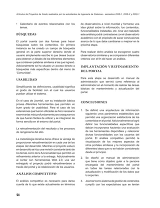 Artículos de Proyectos de Grado realizados por los estudiantes de Ingeniería de Sistemas - semestres 2008-1, 2008-2 y 2009-1



•    Calendario de eventos relacionados con los                 de observatorios a nivel mundial y formarse una
     temas.                                                     idea global sobre la información, los contenidos,
                                                                funcionalidades instaladas, etc. Una vez realizado
BÚSQUEDAS                                                       este análisis podrá contrastarse con el observatorio
                                                                académico con el propósito de sacar conclusiones
El portal cuenta con dos formas para hacer                      acerca de lo que debe cambiarse o mejorar en la
búsquedas sobre los contenidos. En primera                      próxima etapa.
instancia se ha creado un campo de búsqueda
general en la parte superior derecha donde el                   Para realizar dicho análisis se escogieron cuatro
usuario simplemente escribe lo que desea buscar                 observatorios similares y se compararon diferentes
para obtener un listado de los diferentes elementos             criterios con el ﬁn de hacer un análisis.
que contienen palabras similares a las que ingresó.
Adicionalmente se ha situado un acceso directo a                IMPLANTACIÓN Y REFINAMIENTO
búsquedas más especíﬁcas dentro del menú de
‘Comunidad’.
                                                                DEL PORTAL

                                                                Para esta etapa se desarrolló un manual de
USABILIDAD
                                                                administración que servirá como referencia al
                                                                administrador en el momento de realizar las tareas
Simpliﬁcando las deﬁniciones, usabilidad signiﬁca
                                                                básicas de mantenimiento y actualización del
el grado de facilidad con el cual los usuarios
                                                                portal.
puedan utilizar el sistema.

En el caso de Joomla!, con su instalación básica
                                                                CONCLUSIONES
provee diferentes herramientas que permiten un
buen grado de usabilidad. Para el caso de las
extensiones que fueron utilizadas se hizo necesario             1.   Se deﬁnió una arquitectura de información
examinarlas más profundamente para asegurarnos                       siguiendo unos parámetros establecidos que
de que fueran fáciles de utilizar y se integraran de                 permitió una organización satisfactoria de los
forma sencilla en el entorno del portal.                             contenidos en el portal. Adicionalmente se logró
                                                                     deﬁnir las funcionalidades especíﬁcas que
La retroalimentación del resultado y los procesos                    debían incorporarse haciendo una evaluación
de reingeniería del sitio                                            de las herramientas disponibles y relacionar
                                                                     dichas funcionalidades con los usuarios del
La metodología iterativa tiene ofrece la ventaja de                  portal. El análisis competitivo permitió la
proporcionar retroalimentación en cada una de las                    visualización de los mejores aspectos de
etapas del desarrollo. Mientras el proyecto estuvo                   otros portales similares y la incorporación de
en desarrollo se hizo una revisión constante tanto de                diferentes ideas que no se habían considerado
los temas como de la funcionalidad que permitió un                   desde el principio.
reﬁnamiento anterior a la entrega. Adicionalmente
                                                                2. Se diseñó un manual de administración
al contar con herramientas Web 2.0, una vez
                                                                   que tiene como objetivo guiar a la persona
entregado el proyecto podrá retroalimentarse a
                                                                   encargada del mantenimiento del portal
través del portal y la colaboración de los usuarios.
                                                                   en todas las tareas relacionadas con la
                                                                   actualización y modiﬁcación de los datos que
ANÁLISIS COMPETITIVO                                               lo soportan.

El análisis competitivo es necesario para darse                 3. Joomla! como sistema de gestión de contenidos
cuenta de lo que existe actualmente en términos                    cumplió con las expectativas que se tenían



54
 