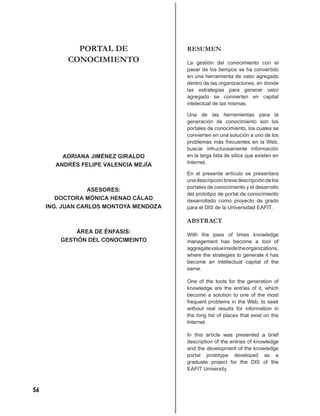 PORTAL DE                  RESUMEN
           CONOCIMIENTO                 La gestión del conocimiento con el
                                        pasar de los tiempos se ha convertido
                                        en una herramienta de valor agregado
                                        dentro de las organizaciones, en donde
                                        las estrategias para generar valor
                                        agregado se convierten en capital
                                        intelectual de las mismas.

                                        Una de las herramientas para la
                                        generación de conocimiento son los
                                        portales de conocimiento, los cuales se
                                        convierten en una solución a uno de los
                                        problemas más frecuentes en la Web,
                                        buscar infructuosamente información
         ADRIANA JIMÉNEZ GIRALDO        en la larga lista de sitios que existen en
       ANDRÉS FELIPE VALENCIA MEJÍA     Internet.

                                        En el presente artículo se presentara
                                        una descripción breve descripción de los
                                        portales de conocimiento y el desarrollo
                  ASESORES:
                                        del prototipo de portal de conocimiento
        DOCTORA MÓNICA HENAO CÁLAD      desarrollado como proyecto de grado
     ING. JUAN CARLOS MONTOYA MENDOZA   para el DIS de la Universidad EAFIT.

                                        ABSTRACT
             ÁREA DE ÉNFASIS:
                                        With the pass of times knowledge
         GESTIÓN DEL CONOCIMEINTO       management has become a tool of
                                        aggregate value inside the organizations,
                                        where the strategies to generate it has
                                        become an intellectual capital of the
                                        same.

                                        One of the tools for the generation of
                                        knowledge are the entries of it, which
                                        become a solution to one of the most
                                        frequent problems in the Web, to seek
                                        without real results for information in
                                        the long list of places that exist on the
                                        Internet.

                                        In this article was presented a brief
                                        description of the entries of knowledge
                                        and the development of the knowledge
                                        portal prototype developed as a
                                        graduate project for the DIS of the
                                        EAFIT University.



56
 