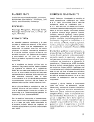 Cuaderno de Investigación No. 76



PALABRAS CLAVE                                        GESTIÓN DE CONOCIMIENTO
Gestión de Conocimiento, Portales de Conocimiento,    Joseph Firestone, considerado un experto en
Herramientas de Gestión de Conocimiento, Ciclo        temas de Gestión de Conocimiento (GC), deﬁne
de Vida del Conocimiento, Información.                a la GC como "una actividad que es parte del
                                                      Proceso de Gestión del Conocimiento (PGC). Y
KEYWORDS                                              el PGC a su vez como una interacción continua,
                                                      persistente, determinada entre agentes humanos a
Knowledge Management, Knowledge Portals,              través de la cual los agentes participantes apuntan
Knowledge Management Tools, Knowledge Life
                                                      a gestionar (manejar, dirigir, gobernar, controlar,
Cycle, Information.
                                                      coordinar, planiﬁcar, organizar) a otros agentes,
                                                      componentes y actividades que participan en los
INTRODUCCIÓN                                          procesos básicos del conocimiento (producción de
                                                      conocimiento e integración de conocimiento) en un
El acelerado desarrollo tecnológico y el gran         todo uniﬁcado, planiﬁcado, dirigido que produce,
volumen de información generado en los últimos        mantiene, enriquece, adquiere y trasmite una base
años han hecho que los requerimientos de              de conocimiento empresarial". [Firestone 2000]
información y la dinámica de acceso a la misma
presenten un proceso constante de adaptación          Entendiendo la gestión del conocimiento como un
e incluso de evolución logrando el paso de una        proceso de negocios, Firestone la deﬁne como “El
sociedad industrial a una sociedad de información     manejo, dirección, gobierno, control, coordinación,
y conocimiento. Es así como los cambios               planeación y agentes de organización y actividades
tecnológicos están impulsando nuevas formas de        participantes en el proceso de conocimiento básico,
aprendizaje.                                          -producción de conocimiento e integración de
                                                      conocimiento- . Esto es manejar el KLC -knowledge
En la búsqueda de mejores opciones para el
                                                      life cycle- es decir, manejar tanto el proceso como
desarrollo integral educativo de nuestro pregrado
                                                      sus productos”. [Firestone 2000] Para Firestone el
de ingeniería de Sistemas de la Universidad
                                                      ciclo de vida del conocimiento (Knowledge life cycle)
EAFIT, encontramos como debilidad la diﬁcultad al
                                                      es el proceso que debe atravesar el conocimiento
acceso de la información requerida y que en gran
                                                      antes de ser asimilado por las personas, en donde
parte se genera en la misma, desaprovechándose
                                                      a través del análisis interpretativo que le de cada
éste invaluable patrimonio pues se basa
                                                      individuo, va evolucionando para ser trasmitido
primordialmente en el aporte que tanto profesores
                                                      nuevamente.
como estudiantes logran concebir con base en las
experiencias adquiridas y en sus investigaciones.
                                                      Davenport y Prusak deﬁnen el conocimiento
Es así como se plantes la posibilidad de crear un     como una mezcla de experiencia, valores,
prototipo de portal de conocimiento a partir del      información y “saber hacer” que sirve como marco
cual se puedan generar nuevas oportunidades de        para la incorporación de nuevas experiencias e
aprendizaje en el Departamento de Ingeniería de       información, y es útil para la acción. [Koulopoulos
Sistemas DIS de la Universidad EAFIT.                 2001] Para Andreu y Sieber el conocimiento tiene
                                                      tres características fundamentales: Es personal,
Para el desarrollo del prototipo es necesario tener   ya que es adquirido a través de la experiencia
claros los conceptos de gestión de conocimiento       individual de las personas, no se consume por su
y de portales, los cuales serán presentados en        utilización, ya que reside en la mente y sirve de
el presente artículo, además se presentara el         guía para la acción de las personas, en el sentido
prototipo del portal de conocimiento implementado     de decidir qué hacer en cada momento. [Firestone
para el DIS.                                          1999].



                                                                                                          57
 