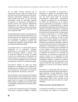 Artículos de Proyectos de Grado realizados por los estudiantes de Ingeniería de Sistemas - semestres 2008-1, 2008-2 y 2009-1



Así se puede encontrar entonces que el                          que tiene el conocimiento al comunicarse y
conocimiento tiene su origen en la mente de los                 entenderse. La gestión del conocimiento según
individuos, como síntesis de diversos componentes:              la aplicación, haciendo alusión al tipo de cone-
creencias, experiencias, inteligencia, intuiciones,             xión que puede darse según las funciones
juicios, valores, entre otros, y es así como este               (intermediación, exteriorización, interiorización
conocimiento puede ser transmitido mediante                     y cognición) primordiales en una organización.
el lenguaje y la observación, sirviéndonos de                   La función de intermediación es la conexión
diversos medios para transcribir determinados                   entre el conocimiento y las personas, es decir la
componentes del conocimiento mediante su                        intermediación es fundamentalmente un agente
codiﬁcación formal: bases de datos, documentos,                 que reúne determinada parte del conocimiento, con
correos electrónicos, esquemas, sitios Web, entre               aquellos que pueden suministrarlo. La aplicación
otros. [Valhondo 2002]                                          de exteriorización hace referencia a la conexión del
                                                                conocimiento con el conocimiento, en este proceso
De esta diferenciación entre los conocimientos que              se capta el conocimiento en un banco externo
se pueden transmitir a través de medios físicos y los           y se organiza de acuerdo a una clasiﬁcación
conocimientos que son mantenidos en las mentes                  con un marco de referencia, la idea de esta
de las personas ha surgido una clasiﬁcación                     aplicación es permitir compartir el conocimiento.
del conocimiento ampliamente aceptada que                       Básicamente la exteriorización busca capturar y
contempla dos categorías, propuesta desde 1966                  almacenar el conocimiento, interpretar y organizar
por Michael Polanyi [Reyes 2004]:                               el conocimiento de forma que se pueda utilizar. La
                                                                aplicación de interiorización es la conexión con
Conocimiento tácito: es el conocimiento personal                la consulta, es la extracción del conocimiento de
incorporado en la experiencia individual,                       un banco externo, y su ﬁltración para darle una
almacenados en las cabezas de los individuos,                   mayor pertinencia al buscador de conocimiento.
difícil de formalizar, registrar y articular y que              La aplicación de cognición es la conexión del
se desarrolla mediante un proceso de prueba                     conocimiento con el proceso, en este punto los
y error que va conformando el conocimiento del                  usuarios cuentan con la capacidad de hacer
individuo sobre las más diversas materias y que                 conexiones rápidas; aquí es importante el uso de
involucra factores intangibles como las creencias,              herramientas visuales, un ejemplo de cognición
la perspectiva, el instinto y los valores personales.           lo constituye la aplicación de la experiencia como
                                                                medio de determinar qué resultado sería el más
Conocimiento explicito: es aquel que puede                      apropiado en la toma de una decisión. [Bolaños
articularse en el lenguaje formal y trasmitirse con             2004]
facilidad entre los individuos y por lo tanto puede
ser almacenado en medios físicos como bases de                  En resumen, el conocimiento cada vez juega un
datos, páginas Web, documentos, entre otros.                    papel más importante dentro de las organizaciones,
                                                                según Davenport y Prusak [Davenport y Prusak
Para profundizar un poco más acerca de la Gestión               1998] éste se ha convertido en la única ventaja
del Conocimiento y del conocimiento que es válido               competitiva verdadera para las mismas y para
transmitir dentro de las organizaciones, ésta se                Senge [Senge 1998] el valor comercial de las
puede dividir de acuerdo a dos características                  empresas es dictado cada vez más por su capital
fundamentales: La gestión del conocimiento según                intelectual.
la complejidad y la gestión del conocimiento según
la aplicación.                                                  PORTALES DE CONOCIMIENTO

La gestión del conocimiento según la complejidad                Un portal de conocimiento, es un portal mejorado
hace alusión al grado de facilidad o diﬁcultad                  de información cuyo objetivo es la producción,



58
 