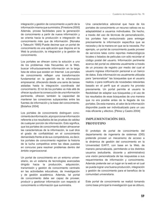 Cuaderno de Investigación No. 76



integración y gestión de conocimiento a partir de la    Una característica adicional que hace de los
información misma que suministra. [Firestone 2000]      portales de conocimiento un recurso valioso es su
Además, provee facilidades para la generación           adaptabilidad a usuarios individuales. De hecho,
de conocimiento a partir de nueva información y         a través del uso de técnicas de personalización,
se orienta hacia la producción e integración de         los portales han evolucionado para entregar
conocimiento más que de información. [Nonaka            precisamente la información especíﬁca que se
y Takeuchi 1995] Puede decirse que un portal de         necesita y de la manera en que se la necesita. Por
conocimiento es una aplicación que dispone en la        ejemplo, un portal de conocimiento puede proveer
Web la producción, la integración y la gestión de
                                                        de servicios tales como reportes meteorológicos
conocimiento.
                                                        locales o listados de películas con sólo recordar el
Los portales se ofrecen como la solución a uno          código postal del usuario. Información pertinente
de los problemas más frecuentes en la Web,              acerca del portal es obtenida usualmente a través
buscar infructuosamente información en la larga         de un proceso de registro por medio del cual el
lista de sitios que existen en Internet. Los portales   usuario ingresa información personal a un banco
de conocimiento reﬂejan una transformación              de datos. Esta información es usualmente utilizada
fundamental en la gestión de la información             para “personalizar” las búsquedas que el usuario
empresarial, ofreciendo desde una serie de tareas       realiza, o para notiﬁcarlo de novedades relevantes
aisladas hasta la integración coordinada del            basado en el perﬁl que el usuario ha provisto
conocimiento. El rol de los portales va más allá de     previamente. Un portal permite al usuario la
ofrecer ayuda en la consecución de una información      ﬂexibilidad de adaptar sus búsquedas y el uso de
pertinente, ofrecen también la capacidad de             los resultados de esas búsquedas de una manera
mantener las conexiones subyacentes entre las           que no era posible antes de la llegada de los
fuentes de información y la base del conocimiento.      portales. De esta manera, el valor de la información
[Bolaños 2004]                                          disponible puede ser individualizado para un uso
                                                        más eﬁciente y efectivo. [Pérez y Castro 2004]
Los portales de conocimiento distinguen cono-
cimiento de información, al proporcionar información
referente a los resultados de las pruebas de validez    IMPLEMENTACIÓN DEL
de cualquier porción de información. Esto signiﬁca,     PROTOTIPO
que los portales de conocimiento deben almacenar
las características de la información, la cual dice     El prototipo de portal de conocimiento del
el grado de conﬁabilidad en el conocimiento             departamento de ingeniería de sistemas (DIS)
demandado frente al de sus competidores, es decir,      pretende proveer un mecanismo de acceso a
los portales de conocimiento registran la historia      la dinámica de gestión del conocimiento en la
de la lucha competitiva entre las ideas puestas
                                                        Universidad EAFIT, con base en la Web, de
en concurso para resolver problemas dentro del
                                                        manera personalizada, permitiendo a los distintos
ámbito organizacional.
                                                        usuarios (estudiante, docente y administrativo)
                                                        una visión personalizada de las respuestas a sus
Un portal de conocimiento en un entorno univer-
sitario, es un sistema de tecnologías avanzadas         requerimientos de información y conocimiento.
dirigido hacia la producción, adquisición,              Además pretende ser un lugar en la web en el cual
transmisión y gestión de conocimiento centrado          se pueda lograr una buena producción, integración
en las actividades educativas, de investigación         y gestión de conocimiento para el beneﬁcio de la
y de gestión académica. Además, tal portal              comunidad universitaria.
de conocimiento debe ser capaz de proveer,
producir y gestionar información con respecto al        Este portal de conocimiento se realizó tomando
conocimiento e información que suministra.              como base principal la investigación que se obtuvo,



                                                                                                           59
 