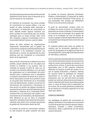 Artículos de Proyectos de Grado realizados por los estudiantes de Ingeniería de Sistemas - semestres 2008-1, 2008-2 y 2009-1



las entrevistas a personas que utilizan la herramienta          de perﬁles de Usuarios diferentes (Estudiante,
SharePoint Portal Server para el desarrollo de su               Profesor y Administrador). El desarrollo se realizo
sitio de Intranet en sus empresas.                              con la herramienta SharePoint Portal Server, ya
                                                                que presentaba más ventajas que WebSphere
En Colombia se encuentran muy pocos portales                    Portal, la otra herramienta evaluada.
de conocimiento con acceso público, y los que
existen en estos momentos están enfocados a                     El perﬁl de administrador contiene todos los
la educación y el desarrollo de conocimiento en                 privilegios de acceso al portal, de modiﬁcación y
línea. Además existen algunas empresas que                      generación de nuevos contenidos. El administrador
tienen portales de conocimiento pero con acceso                 es la persona que se encargara de la gestión del
restringido para su propia intranet, tales como                 portal, es el encargado de crear los perﬁles de
ISA, Ecopetrol y algunas Universidades como la                  usuario y agregar contenido dependiendo del perﬁl,
Universidad Distrital Francisco José de Caldas.                 es la persona que otorga permisos y funciones que
                                                                se necesiten.
Dentro de estos portales las organizaciones
implementan herramientas para la gestión del                    El contenido general para todos los perﬁles de
conocimiento, conﬁguran contenidos de información               usuarios que se encuentran registrados en el
que permiten a los empleados compartir sus                      portal fue recolectado de la página principal de la
experiencias y conocer las experiencias de otras                Universidad EAFIT y de la página del Departamento
personas que han compartido su conocimiento                     de Informática y Sistemas.
dentro de la organización.
                                                                Como característica de los portales de conocimiento,
Este portal de conocimiento se diferencia de otros              como se describió anteriormente, se encuentran las
portales, porque además de ser una página que                   vistas de usuario personalizadas de acuerdo a los
muestra el contenido a sus usuarios, esta es                    perﬁles de los mismos. El portal del conocimiento
mostrada de acuerdo al perﬁl de cada uno, de                    desarrollado para el DIS presenta contenidos
acuerdo a sus intereses deﬁnidos y a su vez estos               diferentes de acuerdo al perﬁl del usuario con el
son gestionados por el administrador del portal.                que se ingrese (Estudiante y Profesor). Además
Ayudará tanto a profesores como a estudiantes                   los usuarios tienen la posibilidad de compartir
a compartir documentos de temas de la carrera y                 documentos en el portal (con las siguientes
todo lo relacionado con esta. Es un portal en el que            extensiones: .doc, .xls, .pdf, entre otras), los cuales
se encuentra tanto información de la Universidad                pueden ser vistos por otras personas que tengan el
como del Departamento, contiene una sección de                  mismo o diferente perﬁl. Estos documentos pueden
herramientas del conocimiento y futuramente en                  tener un rango de fechas para la publicación de
esta sección se tendrán las páginas amarillas de                los mismos, así se puede garantizar la publicación
las personas que hacen parte del departamento de                de los mismos en una época especíﬁca en la cual
Informática y Sistemas de la Universidad EAFIT.                 estos sean válidos.
Contiene links a los elementos más usados y más
importantes de la Universidad y del departamento.               CONCLUSIONES
Otra diferencia es que se tiene un propósito
especíﬁco, orientado al intercambio de información,             Las estrategias de gestión del conocimiento se
utilizando este portal como principal herramienta               adaptan fácilmente a los portales de conocimiento
de gestión de Conocimiento dentro del DIS.                      con el ﬁn de ayudar a los usuarios a generar, adquirir,
                                                                almacenar, compartir y utilizar conocimiento,
El prototipo de portal de conocimiento realizado                información, ideas y experiencias con los demás
en este proyecto de grado, presenta tres tipos                  usuarios del portal.



60
 