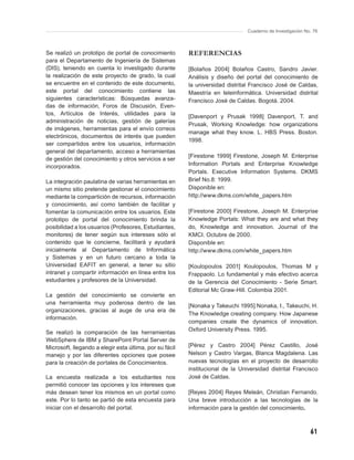 Cuaderno de Investigación No. 76



Se realizó un prototipo de portal de conocimiento        REFERENCIAS
para el Departamento de Ingeniería de Sistemas
(DIS), teniendo en cuenta lo investigado durante         [Bolaños 2004] Bolaños Castro, Sandro Javier.
la realización de este proyecto de grado, la cual        Análisis y diseño del portal del conocimiento de
se encuentre en el contenido de este documento,          la universidad distrital Francisco José de Caldas,
este portal del conocimiento contiene las                Maestría en teleinformática. Universidad distrital
siguientes características: Búsquedas avanza-            Francisco José de Caldas. Bogotá. 2004.
das de información, Foros de Discusión, Even-
tos, Artículos de Interés, utilidades para la
                                                         [Davenport y Prusak 1998] Davenport, T. and
administración de noticias, gestión de galerías
                                                         Prusak, Working Knowledge: how organizations
de imágenes, herramientas para el envío correos
                                                         manage what they know. L. HBS Press. Boston.
electrónicos, documentos de interés que pueden
                                                         1998.
ser compartidos entre los usuarios, información
general del departamento, acceso a herramientas
                                                         [Firestone 1999] Firestone, Joseph M. Enterprise
de gestión del conocimiento y otros servicios a ser
incorporados.                                            Information Portals and Enterprise Knowledge
                                                         Portals. Executive Information Systems. DKMS
La integración paulatina de varias herramientas en       Brief No.8: 1999.
un mismo sitio pretende gestionar el conocimiento        Disponible en:
mediante la compartición de recursos, información        http://www.dkms.com/white_papers.htm
y conocimiento, así como también de facilitar y
fomentar la comunicación entre los usuarios. Este        [Firestone 2000] Firestone, Joseph M. Enterprise
prototipo de portal del conocimiento brinda la           Knowledge Portals: What they are and what they
posibilidad a los usuarios (Profesores, Estudiantes,     do, Knowledge and innovation. Journal of the
monitores) de tener según sus intereses sólo el          KMCI. Octubre de 2000.
contenido que le concierne, facilitará y ayudará         Disponible en:
inicialmente al Departamento de Informática              http://www.dkms.com/white_papers.htm
y Sistemas y en un futuro cercano a toda la
Universidad EAFIT en general, a tener su sitio           [Koulopoulos 2001] Koulopoulos, Thomas M y
intranet y compartir información en línea entre los      Frappaolo. Lo fundamental y más efectivo acerca
estudiantes y profesores de la Universidad.              de la Gerencia del Conocimiento - Serie Smart.
                                                         Editorial Mc Graw-Hill. Colombia 2001.
La gestión del conocimiento se convierte en
una herramienta muy poderosa dentro de las
                                                         [Nonaka y Takeuchi 1995] Nonaka, I., Takeuchi, H.
organizaciones, gracias al auge de una era de
                                                         The Knowledge creating company. How Japanese
información.
                                                         companies create the dynamics of innovation.
                                                         Oxford University Press. 1995.
Se realizó la comparación de las herramientas
WebSphere de IBM y SharePoint Portal Server de
Microsoft, llegando a elegir esta última, por su fácil   [Pérez y Castro 2004] Pérez Castillo, José
manejo y por las diferentes opciones que posee           Nelson y Castro Vargas, Blanca Magdalena. Las
para la creación de portales de Conocimientos.           nuevas tecnologías en el proyecto de desarrollo
                                                         institucional de la Universidad distrital Francisco
La encuesta realizada a los estudiantes nos              José de Caldas.
permitió conocer las opciones y los intereses que
más desean tener los mismos en un portal como            [Reyes 2004] Reyes Meleán, Christian Fernando.
este. Por lo tanto se partió de esta encuesta para       Una breve introducción a las tecnologías de la
iniciar con el desarrollo del portal.                    información para la gestión del conocimiento.



                                                                                                            61
 