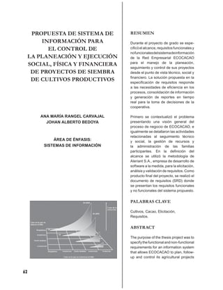 PROPUESTA DE SISTEMA DE       RESUMEN
         INFORMACIÓN PARA           Durante el proyecto de grado se espe-
           EL CONTROL DE            ciﬁcó el alcance, requisitos funcionales y
                                    no funcionales del sistema de información
     LA PLANEACIÓN Y EJECUCIÓN      de la Red Empresarial ECOCACAO
     SOCIAL, FÍSICA Y FINANCIERA    para el manejo de la planeación,
                                    seguimiento y control de sus proyectos
      DE PROYECTOS DE SIEMBRA       desde el punto de vista técnico, social y
                                    ﬁnanciero. La solución propuesta en la
      DE CULTIVOS PRODUCTIVOS       especiﬁcación de requisitos responde
                                    a las necesidades de eﬁciencia en los
                                    procesos, consolidación de información
                                    y generación de reportes en tiempo
                                    real para la toma de decisiones de la
                                    cooperativa.

        ANA MARÍA RANGEL CARVAJAL   Primero se contextualizó el problema
          JOHAN ALBERTO BEDOYA      presentando una visión general del
                                    proceso de negocio de ECOCACAO, e
                                    igualmente se detallaron las actividades
                                    relacionadas al seguimiento técnico
             ÁREA DE ÉNFASIS:       y social, la gestión de recursos y
         SISTEMAS DE INFORMACIÓN    la administración de las familias
                                    participantes. En la deﬁnición del
                                    alcance se utilizó la metodología de
                                    Aleriant S.A., empresa de desarrollo de
                                    software a la medida, para la elicitación,
                                    análisis y validación de requisitos. Como
                                    producto ﬁnal del proyecto, se realizó el
                                    documento de requisitos (SRD) donde
                                    se presentan los requisitos funcionales
                                    y no funcionales del sistema propuesto.


                                    PALABRAS CLAVE

                                    Cultivos, Cacao, Elicitación,
                                    Requisitos.


                                    ABSTRACT

                                    The purpose of the thesis project was to
                                    specify the functional and non-functional
                                    requirements for an information system
                                    that allows ECOCACAO to plan, follow-
                                    up and control its agricultural projects



62
 