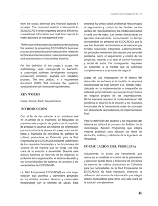 Cuaderno de Investigación No. 76



from the social, technical and ﬁnancial aspects it        empresa ha tenido varios problemas relacionados
requires. The proposed solution corresponds to            al seguimiento y control de las familias partici-
ECOCACAO’s needs regarding process efﬁciency,             pantes, los recursos físicos y los créditos asociados
consolidated information and real time reports to         a cada uno de estos. Las tareas relacionadas se
make decisions at management level.                       ejecutan manualmente, consumiendo un tiempo
                                                          considerable del personal del ECOCACAO, por lo
The ﬁrst part of the project focused on contextualizing   que han buscado herramientas en el mercado que
the problem by presenting ECOCACAO’s business             brinden soluciones integradas. Lastimosamente,
process and describing the main activities related to     los productos existentes sólo atacan una parte del
technical and social actions, resource management         problema, como el seguimiento y control de los
and administration of the families involved.              proyectos, dejando a un lado el control ﬁnanciero
                                                          y social de estos. Por consiguiente, requieren
For the deﬁnition of the project’s scope, the             un desarrollo a la medida que se acomode
methodology used corresponds to Aleriant’s,
                                                          completamente a su proceso de negocio.
a customized software development company,
requirement elicitation, analysis and validation
                                                          Luego de una investigación en el gremio del
process. The end product is a requirement
                                                          desarrollo de software a la medida, la empresa
document (SRD) that contains the system’s
                                                          seleccionada ha sido Aleriant S.A, entidad espe-
functional and non-functional requirements.
                                                          cializada en la implementación e integración de
                                                          sistemas personalizados que apoyan los procesos
KEY WORDS                                                 de negocio propios de las organizaciones.
                                                          Dicha empresa requiere la contextualización del
Crops, Cocoa, Elicit, Requirements.
                                                          problema, el alcance de la solución y los requisitos
                                                          funcionales de la herramienta antes de proceder
INTRODUCCIÓN                                              con el diseño de la arquitectura y la implementación
                                                          ﬁnal.
Con el ﬁn de dar solución a un problema real
en el ámbito de la Ingeniería de Requisitos se            Para la deﬁnición del alcance y los requisitos del
presenta este proyecto de grado con el propósito          sistema se utilizará el proceso de Análisis de la
de precisar el alcance del sistema de información         metodología Aleriant Programing que integra
para el control de la planeación y ejecución social,
                                                          mejores prácticas para ejecutar las fases de
física y ﬁnanciera de proyectos de siembra de
                                                          elicitación, análisis y validación de la Ingeniería de
cultivos productivos en Colombia para la Red
                                                          Requisitos.
Empresarial de ECOCACAO mediante la deﬁnición
de los requisitos funcionales y no funcionales del
sistema de tal manera que se tenga una idea               FORMULACIÓN DEL PROBLEMA
clara de la solución a desarrollar. Durante este
artículo haremos un recorrido de los objetivos, el        Actualmente no existe una herramienta que
problema de la organización, el alcance deseado y         reúna en su totalidad el control de la planeación
las funcionalidades del sistema, de acuerdo a las         y ejecución social, física y ﬁnanciera de proyectos
necesidades de ECOCACAO.                                  de siembra de cultivos productivos en Colombia
                                                          para las necesidades de la Red Empresarial de
La Red Empresarial ECOCACAO es una orga-                  ECOCACAO. Se hace necesario, entonces, la
nización que planiﬁca y administra proyectos              deﬁnición del sistema de información que integre
en los ámbitos sociales, técnicos y comerciales           dichas necesidades para tener una idea clara de
relacionados con la siembra de cacao. Esta                la solución a implementar.



                                                                                                              63
 