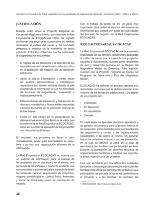 Artículos de Proyectos de Grado realizados por los estudiantes de Ingeniería de Sistemas - semestres 2008-1, 2008-2 y 2009-1



JUSTIFICACIÓN                                                   Con el trabajo      de grado se dio un paso muy
                                                                importante para     deﬁnir el alcance del sistema de
Durante ocho años el Proyecto Regional de                       información que     cumpla con todas las actividades
Cacao del Magdalena Medio, por medio de la Red                  del proceso de      negocio de la Red Empresarial
Empresarial de ECOCACAO LTDA, ha logrado                        ECOCACAO.
conformar una importante cooperativa de familias
dedicadas al cultivo del cacao y ha vinculado                   RED EMPRESARIAL ECOCACAO
personas al impulso de la economía de dicho
producto. Entre los problemas que ha enfrentado                 La Red Empresarial ECOCACAO es la expresión
la cooperativa se encuentran:                                   organizada de las familias campesinas dedicadas
                                                                al cultivo de cacao que, a través de sus proyectos
•    El manejo de los proyectos y la atención de los            sociales y económicos, buscan crear ambientes
     asociados se han convertido en un factor crítico           de paz y desarrollo humano en la Región del
     en la operación del negocio por su ubicación               Magdalena Medio en Colombia. Para lograrlo,
     distribuida.                                               cuentan con el Proyecto Regional de Cacao del
                                                                Programa de Desarrollo y Paz del Magdalena
•    Llevar al día la información y poder hacer                 Medio1.
     los análisis administrativos y estratégicos
     respectivos son tareas tediosas debido al alto             ECOCACAO ha deﬁnido un proceso general con
     volumen de la información lo cual ha diﬁcultado            actividades comunes que se deben ejecutar en la
     las acciones de seguimiento, evaluación y                  mayoría de los proyectos adelantados. Las etapas
     mejora permanente.                                         de un proyecto son:
•    Todas las tareas de planeación y distribución de
                                                                •   Viabilizado
     recursos monetarios y físicos están expuestas
     a errores humanos por la ejecución manual de               •   En Ejecución
     dichas tareas.                                             •   En Liquidación
                                                                •   Cerrado
•    Existe un alto riesgo en la presentación de
     planeaciones incorrectas, tanto en la visión que
                                                                En cada etapa se ejecutan procesos asociados y
     se obtiene de la Red Empresarial ECOCACAO,
                                                                se generan documentos para la gestión interna de
     como en la correcta ejecución de los proyectos
                                                                los proyectos, como también para la presentación
     con recursos insuﬁcientes.
                                                                del seguimiento y control a las organizaciones
                                                                cooperantes o de apoyo al mismo. En general,
En resumen, los procesos se llevan a cabo
                                                                todos los proyectos cuentan con una planeación,
manualmente, existe gran acumulación de pape-
                                                                en la cual se deﬁnen la zona en la cual se
lería y no hay una organización eﬁciente de la
                                                                ejecutará y las familias que participarán en éste.
información.
                                                                Durante la planeación, se obtienen recursos de
                                                                organizaciones benéﬁcas y créditos que soporten
La Red Empresarial ECOCACAO no cuenta con                       la etapa improductiva del proyecto.
un sistema de información para el manejo de
los proyectos por lo que buscó en el medio, una                 Una vez aprobado por las diferentes entidades
herramienta de software o producto existente que                bancarias u otras organizaciones, se matriculan las
se acomodara a sus necesidades. A pesar de existir              familias o beneﬁciarios participantes deﬁnitivos que
herramientas para el seguimiento de proyectos,                  participarán, se procede a hacer los desembolsos
ninguna consolidaba el control físico, ﬁnanciero                al proyecto y a las familias, se ejecutan las
y social de estos para reunir su información de
negocio.                                                        1 [ECOCACAO], http://www.ecocacao.com.




64
 