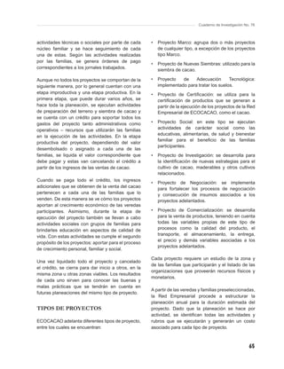 Cuaderno de Investigación No. 76



actividades técnicas o sociales por parte de cada      •   Proyecto Marco: agrupa dos o más proyectos
núcleo familiar y se hace seguimiento de cada              de cualquier tipo, a excepción de los proyectos
una de estas. Según las actividades realizadas             tipo Marco.
por las familias, se genera órdenes de pago
                                                       •   Proyecto de Nuevas Siembras: utilizado para la
correspondientes a los jornales trabajados.
                                                           siembra de cacao.

Aunque no todos los proyectos se comportan de la       •   Proyecto   de    Adecuación       Tecnológica:
siguiente manera, por lo general cuentan con una           implementado para tratar los suelos.
etapa improductiva y una etapa productiva. En la       •   Proyecto de Certiﬁcación: se utiliza para la
primera etapa, que puede durar varios años, se             certiﬁcación de productos que se generan a
hace toda la planeación, se ejecutan actividades           partir de la ejecución de los proyectos de la Red
de preparación del terreno y siembra de cacao y            Empresarial de ECOCACAO, como el cacao.
se cuenta con un crédito para soportar todos los
gastos del proyecto tanto administrativos como         •   Proyecto Social: en este tipo se ejecutan
operativos – recursos que utilizarán las familias          actividades de carácter social como las
                                                           educativas, alimentarias, de salud y bienestar
en la ejecución de las actividades. En la etapa
                                                           familiar para el beneﬁcio de las familias
productiva del proyecto, dependiendo del valor
                                                           participantes.
desembolsado o asignado a cada una de las
familias, se liquida el valor correspondiente que      •   Proyecto de Investigación: se desarrolla para
debe pagar y estas van cancelando el crédito a             la identiﬁcación de nuevas estrategias para el
partir de los ingresos de las ventas de cacao.             cultivo de cacao, maderables y otros cultivos
                                                           relacionados.
Cuando se paga todo el crédito, los ingresos
                                                       •   Proyecto de Negociación: se implementa
adicionales que se obtienen de la venta del cacao
                                                           para fortalecer los procesos de negociación
pertenecen a cada una de las familias que lo               y consecución de insumos asociados a los
venden. De esta manera se ve cómo los proyectos            proyectos adelantados.
aportan al crecimiento económico de las veredas
participantes. Asimismo, durante la etapa de           •   Proyecto de Comercialización: se desarrolla
ejecución del proyecto también se llevan a cabo            para la venta de productos, teniendo en cuenta
actividades sociales con grupos de familias para           todas las variables propias de este tipo de
brindarles educación en aspectos de calidad de             procesos como la calidad del producto, el
vida. Con estas actividades se cumple el segundo           transporte, el almacenamiento, la entrega,
                                                           el precio y demás variables asociadas a los
propósito de los proyectos: aportar para el proceso
                                                           proyectos adelantados.
de crecimiento personal, familiar y social.

                                                       Cada proyecto requiere un estudio de la zona y
Una vez liquidado todo el proyecto y cancelado
                                                       de las familias que participarán y el listado de las
el crédito, se cierra para dar inicio a otros, en la
                                                       organizaciones que proveerán recursos físicos y
misma zona u otras zonas viables. Los resultados
                                                       monetarios.
de cada uno sirven para conocer las buenas y
malas prácticas que se tendrán en cuenta en
                                                       A partir de las veredas y familias preseleccionadas,
futuras planeaciones del mismo tipo de proyecto.
                                                       la Red Empresarial procede a estructurar la
                                                       planeación anual para la duración estimada del
TIPOS DE PROYECTOS                                     proyecto. Dado que la planeación se hace por
                                                       actividad, se identiﬁcan todas las actividades y
ECOCACAO adelanta diferentes tipos de proyecto,        rubros que se ejecutarán y generarán un costo
entre los cuales se encuentran:                        asociado para cada tipo de proyecto.



                                                                                                           65
 
