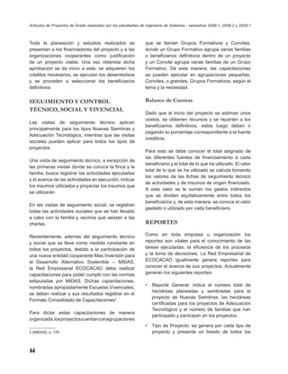 Artículos de Proyectos de Grado realizados por los estudiantes de Ingeniería de Sistemas - semestres 2008-1, 2008-2 y 2009-1



Toda la planeación y estudios realizados se                     que se llaman Grupos Formativos y Convites,
presentan a los ﬁnanciadores del proyecto y a las               donde un Grupo Formativo agrupa varias familias
organizaciones cooperantes como justiﬁcación                    o beneﬁciarios deﬁnitivos dentro de un proyecto
de un proyecto viable. Una vez obtenida dicha                   y un Convite agrupa varias familias de un Grupo
aprobación se da inicio a este, se adquieren los                Formativo. De esta manera, las capacitaciones
créditos necesarios, se ejecutan los desembolsos                se pueden ejecutar en agrupaciones pequeñas,
y se proceden a seleccionar los beneﬁciarios                    Convites, o grandes, Grupos Formativos, según el
deﬁnitivos.                                                     tema y la necesidad.


SEGUIMIENTO Y CONTROL                                           Balance de Cuentas
TÉCNICO, SOCIAL Y VIVENCIAL
                                                                Dado que al inicio del proyecto se estiman unos
                                                                costos, se obtienen recursos y se reparten a los
Las visitas de seguimiento técnico aplican
                                                                beneﬁciarios deﬁnitivos, estos luego deben ir
principalmente para los tipos Nuevas Siembras y
                                                                pagando su porcentaje correspondiente a la fuente
Adecuación Tecnológica, mientras que las visitas
                                                                crediticia.
sociales pueden aplicar para todos los tipos de
proyectos.
                                                                Para esto se debe conocer el total asignado de
                                                                las diferentes fuentes de ﬁnanciamiento a cada
Una visita de seguimiento técnico, a excepción de
                                                                beneﬁciario y el total de lo que ha utilizado. El valor
las primeras visitas donde se conoce la ﬁnca y la
                                                                total de lo que se ha utilizado se calcula tomando
familia, busca registrar las actividades ejecutadas
                                                                los valores de las ﬁchas de seguimiento técnico
y el avance de las actividades en ejecución, indicar
                                                                de actividades y de insumos de origen ﬁnanciado.
los insumos utilizados y proyectar los insumos que
                                                                A este valor se le suman los gastos indirectos
se utilizarán.
                                                                que se dividen equitativamente entre todos los
                                                                beneﬁciarios y, de esta manera, se conoce el valor
En las visitas de seguimiento social, se registran
                                                                gastado o utilizado por cada beneﬁciario.
todas las actividades sociales que se han llevado
a cabo con la familia y vecinos que asistan a las
charlas.                                                        REPORTES

Recientemente, además del seguimiento técnico                   Como en toda empresa u organización los
y social que se lleva como medida constante en                  reportes son vitales para el conocimiento de las
todos los proyectos, debido a la participación de               tareas ejecutadas, la eﬁciencia de los procesos
una nueva entidad cooperante Mas Inversión para                 y la toma de decisiones. La Red Empresarial de
el Desarrollo Alternativo Sostenible – MIDAS,                   ECOCACAO igualmente genera reportes para
la Red Empresarial ECOCACAO debe realizar                       conocer el avance de sus proyectos. Actualmente
capacitaciones para poder cumplir con las normas                generan los siguientes reportes:
estipuladas por MIDAS. Dichas capacitaciones,
                                                                •   Reporte General: indica el número total de
nombradas apropiadamente Escuelas Vivenciales,
                                                                    hectáreas planeadas y sembradas para el
se deben realizar y sus resultados registrar en el
                                                                    proyecto de Nuevas Siembras, las hectáreas
Formato Consolidado de Capacitaciones2.
                                                                    certiﬁcadas para los proyectos de Adecuación
                                                                    Tecnológica y el número de familias que han
Para dictar estas capacitaciones de manera
                                                                    participado y participan en los proyectos.
organizada, los proyectos cuentan con agrupaciones
                                                                •   Tipo de Proyecto: se genera por cada tipo de
2 [MIDAS]; p. 176.                                                  proyecto y presenta un listado de todos los



66
 
