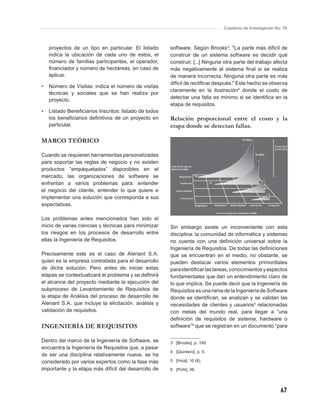 Cuaderno de Investigación No. 76



    proyectos de un tipo en particular. El listado     software. Según Brooks3, "La parte más difícil de
    indica la ubicación de cada uno de estos, el       construir de un sistema software es decidir qué
    número de familias participantes, el operador,     construir. [...] Ninguna otra parte del trabajo afecta
    ﬁnanciador y número de hectáreas, en caso de       más negativamente al sistema ﬁnal si se realiza
    aplicar.                                           de manera incorrecta. Ninguna otra parte es más
                                                       difícil de rectiﬁcar después." Este hecho se observa
•   Número de Visitas: indica el número de visitas
                                                       claramente en la ilustración4 donde el costo de
    técnicas y sociales que se han realiza por
                                                       detectar una falla es mínimo si se identiﬁca en la
    proyecto.
                                                       etapa de requisitos.
•   Listado Beneﬁciarios Inscritos: listado de todos
    los beneﬁciarios deﬁnitivos de un proyecto en      Relación proporcional entre el costo y la
    particular.                                        etapa donde se detectan fallas.

MARCO TEÓRICO

Cuando se requieren herramientas personalizadas
para soportar las reglas de negocio y no existen
productos “empaquetados” disponibles en el
mercado, las organizaciones de software se
enfrentan a varios problemas para: entender
el negocio del cliente, entender lo que quiere e
implementar una solución que corresponda a sus
expectativas.

Los problemas antes mencionados han sido el
inicio de varias ciencias y técnicas para minimizar    Sin embargo existe un inconveniente con esta
los riesgos en los procesos de desarrollo entre        disciplina: la comunidad de informática y sistemas
ellas la Ingeniería de Requisitos.                     no cuenta con una deﬁnición universal sobre la
                                                       Ingeniería de Requisitos. De todas las deﬁniciones
Precisamente este es el caso de Aleriant S.A.          que se encuentran en el medio, no obstante, se
quien es la empresa contratada para el desarrollo      pueden destacar varios elementos primordiales
de dicha solución. Pero antes de iniciar estas         para identiﬁcar las tareas, conocimientos y aspectos
etapas se contextualizará el problema y se deﬁnirá     fundamentales que dan un entendimiento claro de
el alcance del proyecto mediante la ejecución del      lo que implica. Se puede decir que la Ingeniería de
subproceso de Levantamiento de Requisitos de           Requisitos es una rama de la Ingeniería de Software
la etapa de Análisis del proceso de desarrollo de      donde se identiﬁcan, se analizan y se validan las
Aleriant S.A. que incluye la elicitación, análisis y   necesidades de clientes y usuarios5 relacionadas
validación de requisitos.                              con metas del mundo real, para llegar a “una
                                                       deﬁnición de requisitos de sistema, hardware o
INGENIERÍA DE REQUISITOS                               software”6 que se registran en un documento “para

Dentro del marco de la Ingeniería de Software, se      3 [Brooks], p. 199.
encuentra la Ingeniería de Requisitos que, a pesar
                                                       4 [Quintero], p. 5.
de ser una disciplina relativamente nueva, se ha
considerado por varios expertos como la fase más       5 [Hsia], 10 (6).

importante y la etapa más difícil del desarrollo de    6 [Pohl], 36.




                                                                                                           67
 