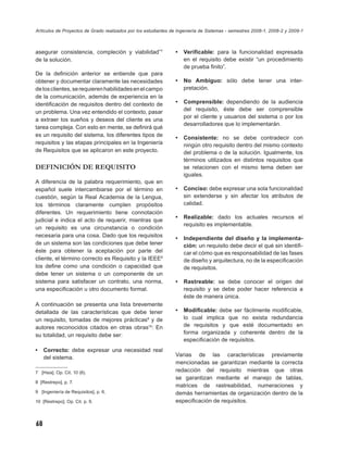 Artículos de Proyectos de Grado realizados por los estudiantes de Ingeniería de Sistemas - semestres 2008-1, 2008-2 y 2009-1



asegurar consistencia, compleción y viabilidad”7                •   Veriﬁcable: para la funcionalidad expresada
de la solución.                                                     en el requisito debe existir “un procedimiento
                                                                    de prueba ﬁnito”.
De la deﬁnición anterior se entiende que para
obtener y documentar claramente las necesidades                 •   No Ambiguo: sólo debe tener una inter-
de los clientes, se requieren habilidades en el campo               pretación.
de la comunicación, además de experiencia en la
identiﬁcación de requisitos dentro del contexto de              •   Comprensible: dependiendo de la audiencia
un problema. Una vez entendido el contexto, pasar                   del requisito, éste debe ser comprensible
                                                                    por el cliente y usuarios del sistema o por los
a extraer los sueños y deseos del cliente es una
                                                                    desarrolladores que lo implementarán.
tarea compleja. Con esto en mente, se deﬁnirá qué
es un requisito del sistema, los diferentes tipos de
                                                                •   Consistente: no se debe contradecir con
requisitos y las etapas principales en la Ingeniería                ningún otro requisito dentro del mismo contexto
de Requisitos que se aplicaron en este proyecto.                    del problema o de la solución. Igualmente, los
                                                                    términos utilizados en distintos requisitos que
DEFINICIÓN DE REQUISITO                                             se relacionen con el mismo tema deben ser
                                                                    iguales.
A diferencia de la palabra requerimiento, que en
español suele intercambiarse por el término en                  •   Conciso: debe expresar una sola funcionalidad
cuestión, según la Real Academia de la Lengua,                      sin extenderse y sin afectar los atributos de
los términos claramente cumplen propósitos                          calidad.
diferentes. Un requerimiento tiene connotación
                                                                •   Realizable: dado los actuales recursos el
judicial e indica el acto de requerir, mientras que
                                                                    requisito es implementable.
un requisito es una circunstancia o condición
necesaria para una cosa. Dado que los requisitos
                                                                •   Independiente del diseño y la implementa-
de un sistema son las condiciones que debe tener                    ción: un requisito debe decir el qué sin identiﬁ-
éste para obtener la aceptación por parte del                       car el cómo que es responsabilidad de las fases
cliente, el término correcto es Requisito y la IEEE8                de diseño y arquitectura, no de la especiﬁcación
los deﬁne como una condición o capacidad que                        de requisitos.
debe tener un sistema o un componente de un
sistema para satisfacer un contrato, una norma,                 •   Rastreable: se debe conocer el origen del
una especiﬁcación u otro documento formal.                          requisito y se debe poder hacer referencia a
                                                                    éste de manera única.
A continuación se presenta una lista brevemente
detallada de las características que debe tener                 •   Modiﬁcable: debe ser fácilmente modiﬁcable,
un requisito, tomadas de mejores prácticas9 y de                    lo cual implica que no exista redundancia
autores reconocidos citados en otras obras10: En                    de requisitos y que esté documentado en
su totalidad, un requisito debe ser:                                forma organizada y coherente dentro de la
                                                                    especiﬁcación de requisitos.
•    Correcto: debe expresar una necesidad real
     del sistema.                                               Varias de las características previamente
                                                                mencionadas se garantizan mediante la correcta
7 [Hsia]. Op. Cit. 10 (6).                                      redacción del requisito mientras que otras
                                                                se garantizan mediante el manejo de tablas,
8 [Restrepo], p. 7.
                                                                matrices de rastreabilidad, numeraciones y
9 [Ingeniería de Requisitos], p. 6.                             demás herramientas de organización dentro de la
10 [Restrepo]. Op. Cit. p. 9.                                   especiﬁcación de requisitos.



68
 