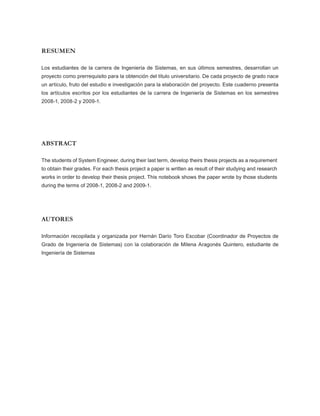 RESUMEN

Los estudiantes de la carrera de Ingeniería de Sistemas, en sus últimos semestres, desarrollan un
proyecto como prerrequisito para la obtención del título universitario. De cada proyecto de grado nace
un artículo, fruto del estudio e investigación para la elaboración del proyecto. Este cuaderno presenta
los artículos escritos por los estudiantes de la carrera de Ingeniería de Sistemas en los semestres
2008-1, 2008-2 y 2009-1.




ABSTRACT

The students of System Engineer, during their last term, develop theirs thesis projects as a requirement
to obtain their grades. For each thesis project a paper is written as result of their studying and research
works in order to develop their thesis project. This notebook shows the paper wrote by those students
during the terms of 2008-1, 2008-2 and 2009-1.




AUTORES

Información recopilada y organizada por Hernán Darío Toro Escobar (Coordinador de Proyectos de
Grado de Ingeniería de Sistemas) con la colaboración de Milena Aragonés Quintero, estudiante de
Ingeniería de Sistemas
 