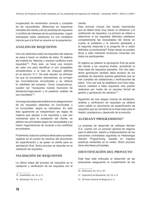 Artículos de Proyectos de Grado realizados por los estudiantes de Ingeniería de Sistemas - semestres 2008-1, 2008-2 y 2009-1



incapacidad de transmisión correcta y completa                  cliente.
de las necesidades, diferencias en esquemas                     Este proceso incluye dos tareas importantes
mentales del cliente y de los analistas de requisitos           que se deben tener muy claras: la validación y la
o conﬂicto de intereses de los participantes. Lograr            veriﬁcación de requisitos. La primera se reﬁere a
sobrepasar estos obstáculos es una verdadera                    determinar si los requisitos deﬁnidos satisfacen
ciencia que a la ﬁnal se resume en la experiencia.              completamente las necesidades del cliente en
                                                                cuanto al problema y la solución planteada y
ANÁLISIS DE REQUISITOS                                          la segunda responde a la pregunta de si están
                                                                deﬁnidos correctamente20.Estas tareas se pueden
Una vez obtenidos todos los requisitos del sistema              llevar a cabo mediante revisiones conjuntas con
se pasa a hacer un análisis de estos. El objetivo               todos los participantes.
del análisis es “detectar y resolver conﬂictos entre
requisitos”18. Para esto, se hace una revisión                  El objetivo es obtener la aprobación ﬁnal de parte
de cada uno para identiﬁcar si son aceptables                   del cliente y los usuarios ﬁnales, acordando la
                                                                línea base de requisitos pactados. Por otro lado,
sometiéndolos a la lista de chequeo deﬁnida
                                                                dicha aprobación también debe provenir de los
en la sección 3.1.1. De este estudio, se eliminan
                                                                analistas de requisitos quienes garantizan que se
los que se encuentren redundantes, se corrigen
                                                                han cumplido las validaciones y veriﬁcaciones de
las inconsistencias encontradas y se obtiene
                                                                estos. “Una vez que se establece una línea base,
la viabilidad del proyecto. Como consecuencia,
                                                                futuros cambios a tales requisitos sólo podrán
pueden ser “necesarias nuevas reuniones de
                                                                realizarse por medio de un proceso formal de
elicitación/negociación y el posterior análisis de
                                                                gestión y aprobación de cambios”21.
sus resultados”19.
                                                                Siguiendo las tres etapas cíclicas de elicitación,
Una segunda etapa del análisis es la categorización             análisis y veriﬁcación de requisitos se obtiene
de los requisitos obtenidos en funcionales y                    como salida un documento de especiﬁcación de
no funcionales, según su naturaleza. En esta                    requisitos que se convierte en la línea base para el
fase igualmente se independizan las reglas de                   diseño, arquitectura y desarrollo de la solución.
negocio que apoyan a los requisitos y que son
necesarias para la aceptación del cliente, se                   ALERIANT PROGRAMMING22
deﬁnen las prioridades según las necesidades y se
hacen negociaciones de acuerdo a los conﬂictos                  La empresa de desarrollo de software Aleriant
encontrados.                                                    S.A. cuenta con un proceso general de negocio
                                                                para la deﬁnición, diseño e implementación de las
Finalmente, todos los cambios efectuados se deben               soluciones contratadas siguiendo la metodología
registrar en el control de cambios del documento                Aleriant Programming, basada en mejores
de especiﬁcación y se pasan al cliente para su                  prácticas existentes en el medio. Dicho proceso
aprobación ﬁnal. Dicho proceso se describe en la                tiene seis fases principales.
validación de requisitos.
                                                                IDENTIFICACIÓN DEL PROYECTO
VALIDACIÓN DE REQUISITOS
                                                                Esta fase está enfocada al desarrollo de las
La última etapa del proceso de requisitos es la                 propuestas asegurando el cumplimiento de los
validación y veriﬁcación de los requisitos con el
                                                                20 [Restrepo]. Op. Cit. p. 94.

18 [Usabilidad]. Op. Cit. p. 5.                                 21 [Ingeniería de Requisitos]. Op. Cit. p. 8.

19 [Restrepo]. Op. Cit. p. 15.                                  22 [Proceso General de Negocio], p. 4.




70
 