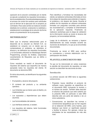Artículos de Proyectos de Grado realizados por los estudiantes de Ingeniería de Sistemas - semestres 2008-1, 2008-2 y 2009-1



operación de la solución contratada por el cliente              Para identiﬁcar y formalizar las necesidades del
se ejecute cumpliendo los requisitos funcionales y              cliente, se realizaron entrevistas informales al inicio
técnicos establecidos. Durante esta etapa se ejecuta            de la etapa de requisitos para entender el negocio,
el proceso de control de cambios para solicitudes               el problema y los deseos del cliente. Durante el
que se derivan de la ejecución de un proyecto ya                análisis de los requisitos se utilizaron entrevistas
contratado. Para cada cambio se realiza la revisión             formales con preguntas concretas para eliminar
detallada de la solicitud, analizando la viabilidad y           las inconsistencias y completar el entendimiento
estableciendo la estrategia de la solución de forma             de la aplicación requerida. Finalmente se
previa a la presentación de la propuesta.                       realizaron workshops para la etapa de validación
                                                                de la información donde se revisó el alcance del
                                                                proyecto y la funcionalidad deﬁnida.
METODOLOGÍA 23
                                                                Luego de la elicitación, se revisaron y leyeron
Dado que la empresa seleccionada para el
                                                                detenidamente las notas tomadas durante las
desarrollo de la solución es Aleriant S.A. se
                                                                reuniones de elicitación y lo que ya se encontraba
estableció en conjunto con el cliente que se
                                                                documentado.
contextualizara el problema, se delimitara el
alcance y se deﬁnieran los requisitos funcionales               Finalmente se revisó el SRD para veriﬁcar
y no funcionales utilizando la metodología Aleriant             su consistencia y correcta elaboración con la
Programming, proceso de Análisis, subproceso                    participación del cliente.
Levantamiento de Requisitos que se deﬁne a
continuación.                                                   PLANTILLA DOCUMENTO SRD
Como resultado se realizó el documento de                       Ya que se ha mencionado en varias ocasiones
requisitos del sistema que especiﬁca de manera                  la plantilla del documento de requisitos, en esta
apropiada todos los requisitos del cliente. El                  sección se describen las secciones de ésta.
documento se denomina SRD.
                                                                Introducción
En dicho documento, se identiﬁcaron los siguientes
elementos:                                                      La primera sección del SRD tiene la siguientes
                                                                subsecciones:
•    El propósito y alcance del proyecto.
                                                                •   Propósito: busca identiﬁcar el producto de
•    El contexto del producto y su ambiente                         software cuyos requisitos se especiﬁcan en
     operativo.
                                                                    el documento SRD, incluyendo la revisión o
•    Las limitantes que se tienen para el diseño y la               el número de versión. También debe describir
     implementación.                                                el alcance del producto que está cubierto por
                                                                    la presente SRD, en particular si este SRD
•    Los supuestos y dependencias que deben                         describe sólo una parte del sistema o de un
     asumirse.                                                      único subsistema.
•    Las funcionalidades del sistema.                           •   Convenciones: se describen las normas o
                                                                    convenciones tipográﬁcas que se han seguido
•    Las interfaces externas, si existen.
                                                                    en la redacción del SRD, como fuentes, para
•    Los requisitos del sistema, tanto funcionales                  destacar que tienen un signiﬁcado especial
     como no funcionales.                                           y facilitar la lectura. Por ejemplo, indicar las
                                                                    prioridades de las necesidades de más alto
23 [SRP]; p. 5.                                                     nivel.



72
 