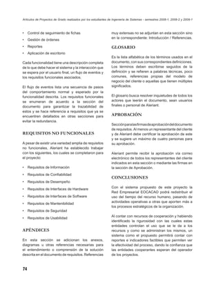 Artículos de Proyectos de Grado realizados por los estudiantes de Ingeniería de Sistemas - semestres 2008-1, 2008-2 y 2009-1



•    Control de seguimiento de ﬁchas                            muy extensas no se adjuntan en esta sección sino
                                                                en la correspondiente: Introducción / Referencias.
•    Gestión de órdenes
•    Reportes                                                   GLOSARIO
•    Aplicación de escritorio
                                                                Es la lista alfabética de los términos usados en el
Cada funcionalidad tiene una descripción completa               documento, con sus correspondientes deﬁniciones.
de lo que debe hacer el sistema y la interacción que            Los términos deben escribirse seguidos de la
se espera por el usuario ﬁnal, un ﬂujo de eventos y             deﬁnición y se reﬁeren a palabras técnicas, poco
los requisitos funcionales asociados.                           comunes, referencias propias del modelo de
                                                                negocio del cliente o aquellas que tienen múltiples
El ﬂujo de eventos lista una secuencia de pasos                 signiﬁcados.
del comportamiento normal y esperado por la
funcionalidad descrita. Los requisitos funcionales              El glosario busca resolver inquietudes de todos los
se enumeran de acuerdo a la sección del                         actores que leerán el documento, sean usuarios
documento para garantizar la trazabilidad de                    ﬁnales o personal de Aleriant.
estos y se hace referencia a requisitos que ya se
encuentren detallados en otras secciones para                   APROBACIÓN
evitar la redundancia.
                                                                Sección para las ﬁrmas de aprobación del documento
                                                                de requisitos. Al menos un representante del cliente
REQUISITOS NO FUNCIONALES                                       y de Aleriant debe certiﬁcar la aprobación de este
                                                                y se sugiere un máximo de cuatro personas para
A pesar de existir una variedad amplia de requisitos            su aprobación.
no funcionales, Aleriant ha establecido trabajar
con los siguientes, los cuales se completaron para              Aleriant permite recibir la aprobación vía correo
el proyecto:                                                    electrónico de todos los representantes del cliente
                                                                indicados en esta sección o mediante las ﬁrmas en
•    Requisitos de Información                                  la sección de Aprobación.
•    Requisitos de Conﬁabilidad
                                                                CONCLUSIONES
•    Requisitos de Desempeño

•    Requisitos de Interfaces de Hardware                       Con el sistema propuesto de este proyecto la
                                                                Red Empresarial EOCACAO podrá redistribuir el
•    Requisitos de Interfaces de Software                       uso del tiempo del recurso humano, pasando de
                                                                actividades operativas a otras que aporten más a
•    Requisitos de Mantenibilidad
                                                                los procesos estratégicos de la organización.
•    Requisitos de Seguridad
                                                                Al contar con recursos de cooperación y habiendo
•    Requisitos de Usabilidad
                                                                identiﬁcado la rigurosidad con las cuales estas
                                                                entidades controlan el uso que se le da a los
APÉNDICES                                                       recursos y como se administran los mismos, un
                                                                sistema como el propuesto permitirá contar con
En esta sección se adicionan los anexos,                        reportes e indicadores factibles que permiten ver
diagramas u otras referencias necesarias para                   la efectividad del proceso, dando la conﬁanza que
el entendimiento o comprensión de la solución                   las entidades cooperantes esperan del operador
descrita en el documento de requisitos. Referencias             de los proyectos.



74
 