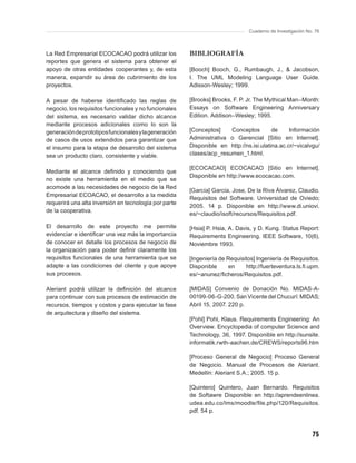 Cuaderno de Investigación No. 76



La Red Empresarial ECOCACAO podrá utilizar los         BIBLIOGRAFÍA
reportes que genera el sistema para obtener el
apoyo de otras entidades cooperantes y, de esta        [Booch] Booch, G., Rumbaugh, J., & Jacobson,
manera, expandir su área de cubrimiento de los         I. The UML Modeling Language User Guide.
proyectos.                                             Adisson-Wesley; 1999.

A pesar de haberse identiﬁcado las reglas de           [Brooks] Brooks, F. P. Jr. The Mythical Man–Month:
negocio, los requisitos funcionales y no funcionales   Essays on Software Engineering Anniversary
del sistema, es necesario validar dicho alcance        Edition. Addison–Wesley; 1995.
mediante procesos adicionales como lo son la
generación de prototipos funcionales y la generación   [Conceptos]    Conceptos         de     Información
de casos de usos extendidos para garantizar que        Administrativa o Gerencial [Sitio en Internet].
el insumo para la etapa de desarrollo del sistema      Disponible en http://ns.isi.ulatina.ac.cr/~vicalvgu/
sea un producto claro, consistente y viable.           clases/acp_resumen_1.html.

                                                       [ECOCACAO] ECOCACAO [Sitio en Internet].
Mediante el alcance deﬁnido y conociendo que
                                                       Disponible en http://www.ecocacao.com.
no existe una herramienta en el medio que se
acomode a las necesidades de negocio de la Red
                                                       [García] García, Jose, De la Riva Álvarez, Claudio.
Empresarial ECOACAO, el desarrollo a la medida
                                                       Requisitos del Software. Universidad de Oviedo;
requerirá una alta inversión en tecnología por parte
                                                       2005. 14 p. Disponible en http://www.di.uniovi.
de la cooperativa.
                                                       es/~claudio/isoft/recursos/Requisitos.pdf.

El desarrollo de este proyecto me permite              [Hsia] P. Hsia, A. Davis, y D. Kung. Status Report:
evidenciar e identiﬁcar una vez más la importancia     Requirements Engineering. IEEE Software, 10(6),
de conocer en detalle los procesos de negocio de       Noviembre 1993.
la organización para poder deﬁnir claramente los
requisitos funcionales de una herramienta que se       [Ingeniería de Requisitos] Ingeniería de Requisitos.
adapte a las condiciones del cliente y que apoye       Disponible      en    http://fuerteventura.ls.ﬁ.upm.
sus procesos.                                          es/~anunez/ﬁcheros/Requisitos.pdf.

Aleriant podrá utilizar la deﬁnición del alcance       [MIDAS] Convenio de Donación No. MIDAS-A-
para continuar con sus procesos de estimación de       00199-06-G-200. San Vicente del Chucurí: MIDAS;
recursos, tiempos y costos y para ejecutar la fase     Abril 15, 2007. 220 p.
de arquitectura y diseño del sistema.
                                                       [Pohl] Pohl, Klaus. Requirements Engineering: An
                                                       Overview. Encyclopedia of computer Science and
                                                       Technology, 36, 1997. Disponible en http://sunsite.
                                                       informatik.rwth-aachen.de/CREWS/reports96.htm

                                                       [Proceso General de Negocio] Proceso General
                                                       de Negocio. Manual de Procesos de Aleriant.
                                                       Medellín: Aleriant S.A.; 2005. 15 p.

                                                       [Quintero] Quintero, Juan Bernardo. Requisitos
                                                       de Softawre Disponible en http://aprendeenlinea.
                                                       udea.edu.co/lms/moodle/ﬁle.php/120/Requisitos.
                                                       pdf. 54 p.



                                                                                                          75
 