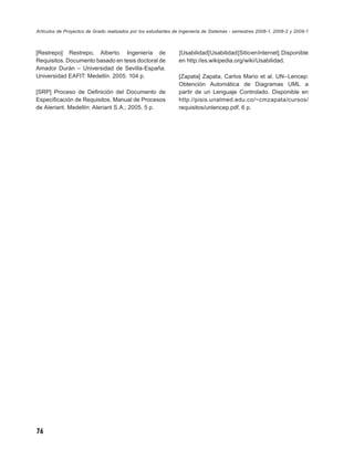 Artículos de Proyectos de Grado realizados por los estudiantes de Ingeniería de Sistemas - semestres 2008-1, 2008-2 y 2009-1



[Restrepo] Restrepo, Alberto. Ingeniería de                     [Usabilidad] Usabilidad [Sitio en Internet]. Disponible
Requisitos. Documento basado en tesis doctoral de               en http://es.wikipedia.org/wiki/Usabilidad.
Amador Durán – Universidad de Sevilla-España.
Universidad EAFIT: Medellín. 2005. 104 p.                       [Zapata] Zapata, Carlos Mario et al. UN–Lencep:
                                                                Obtención Automática de Diagramas UML a
[SRP] Proceso de Deﬁnición del Documento de                     partir de un Lenguaje Controlado. Disponible en
Especiﬁcación de Requisitos. Manual de Procesos                 http://pisis.unalmed.edu.co/~cmzapata/cursos/
de Aleriant. Medellín: Aleriant S.A.; 2005. 5 p.                requisitos/unlencep.pdf. 6 p.




76
 