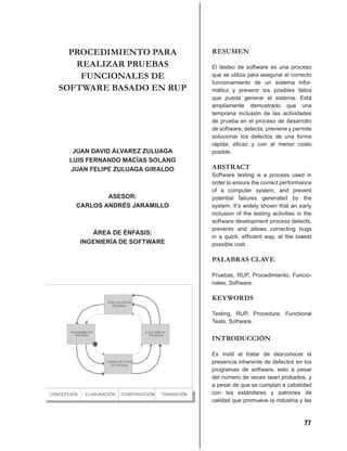 PROCEDIMIENTO PARA           RESUMEN
   REALIZAR PRUEBAS            El testeo de software es una proceso
    FUNCIONALES DE             que se utiliza para asegurar el correcto
                               funcionamiento de un sistema infor-
SOFTWARE BASADO EN RUP         mático y prevenir los posibles fallos
                               que pueda generar el sistema. Está
                               ampliamente demostrado que una
                               temprana inclusión de las actividades
                               de prueba en el proceso de desarrollo
                               de software, detecta, previene y permite
                               solucionar los defectos de una forma
                               rápida, eﬁcaz y con el menor costo
  JUAN DAVID ÁLVAREZ ZULUAGA   posible.
 LUIS FERNANDO MACÍAS SOLANO
 JUAN FELIPE ZULUAGA GIRALDO   ABSTRACT
                               Software testing is a process used in
                               order to ensure the correct performance
                               of a computer system, and prevent
           ASESOR:             potential failures generated by the
   CARLOS ANDRÉS JARAMILLO     system. It’s widely shown that an early
                               inclusion of the testing activities in the
                               software development process detects,
                               prevents and allows correcting bugs
      ÁREA DE ÉNFASIS:
                               in a quick, efﬁcient way, at the lowest
   INGENIERÍA DE SOFTWARE      possible cost.

                               PALABRAS CLAVE

                               Pruebas, RUP, Procedimiento, Funcio-
                               nales, Software.

                               KEYWORDS

                               Testing, RUP, Procedure, Functional
                               Tests, Software.


                               INTRODUCCIÓN

                               Es inútil el tratar de desconocer la
                               presencia inherente de defectos en los
                               programas de software, esto a pesar
                               del número de veces sean probados, y
                               a pesar de que se cumplan a cabalidad
                               con los estándares y patrones de
                               calidad que promueve la industria y las



                                                                     77
 