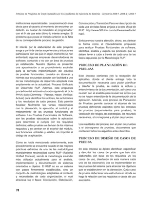 Artículos de Proyectos de Grado realizados por los estudiantes de Ingeniería de Sistemas - semestres 2008-1, 2008-2 y 2009-1



instituciones especializadas. La aproximación mas               Construcción y Transición (Para ver descripción de
obvia para el usuario al momento de encontrar un                cada una de éstas fases diríjase a la web oﬁcial de
defecto, es buscar de inmediato al programador,                 RUP: http://www-306.ibm.com/software/awdtools/
con el ﬁn de que este último lo intente arreglar. El            rup/).
problema que posee el método anterior es la falta
de su correspondiente proceso de gestión.                       Enfocaremos nuestra atención, ahora, en plantear
                                                                la forma como el Procedimiento propuesto
El interés por la elaboración de este proyecto                  para realizar Pruebas Funcionales de software,
surge a partir de ciertas experiencias y situaciones            identiﬁca, analiza y explica los procesos que se
particulares con las que en algún momento se han                deben llevar a cabo a través de cada una de las
enfrentado algunas empresas desarrolladoras de                  fases expuestas por la Metodología RUP.
software, contando o no con un área de pruebas
ya establecida. Nuestro objetivo es presentar                   PROCESO DE PLANEACIÓN DE
una aproximación a un procedimiento estándar
                                                                PRUEBAS
para la correcta implementación del proceso
de pruebas funcionales, basados en técnicas y
                                                                Este proceso comienza con la recepción del
normas que se puedan acoplar con facilidad a una
                                                                aplicativo, donde el cliente entrega toda la
de las metodologías de desarrollo adoptada más
                                                                documentación necesaria para poder planiﬁcar
ampliamente en la actualidad: Proceso Uniﬁcado
                                                                y diseñar la prueba, se realiza la lectura y
de Desarrollo RUP. Además, esta propuesta
                                                                entendimiento de la documentación, así como una
procedimental está estructurada siguiendo el ciclo
                                                                reunión con el analista para revisar los temas que
PHVA (ciclo Demming – Planear, Hacer, Veriﬁcar,
                                                                no se hayan entendido de la documentación de la
Actuar) para identiﬁcar los actores, las actividades
                                                                aplicación. Además, este proceso de Planeación
y los resultados de cada proceso. Esto permite
                                                                de Pruebas permite conocer el alcance de las
focalizar fácilmente las tareas relacionadas
                                                                pruebas deﬁniendo aspectos como las entradas
con la planeación, la ejecución, el control y el
                                                                de pruebas (requerimientos para pruebas), la
mejoramiento de las pruebas funcionales de
                                                                valoración de riesgos, las estrategias, los recursos
software. Las Pruebas Funcionales de Software,
son las pruebas ejecutadas sobre la aplicación                  necesarios, el cronograma y el plan de pruebas.
para determinar si cumple con los requisitos
deﬁnidos; estas pruebas se derivan de los mismos                Los resultados del proceso son el plan de pruebas
requisitos y se centran en el exterior del módulo,              y el cronograma de pruebas, documentos que
sus funciones, entradas y salidas, sin importar el              contienen todos los aspectos antes descritos.
código de la aplicación.
                                                                PROCESO DE DISEÑO DE CASOS DE
Como se había mencionado anteriormente, este                    PRUEBA
procedimiento se encuentra basado en las mejores
prácticas extraídas de una de las metodologías                  En este proceso se deben identiﬁcar, especiﬁcar
mundialmente reconocidas como RUP (Rational                     y describir los casos de prueba que han sido
Uniﬁed Process), siendo la metodología estándar                 elaborados con base en los requisitos y/o los
más utilizada actualmente para el análisis,                     casos de uso, diseñando de esta manera cada
implementación y documentación de sistemas                      uno de los escenarios que se implementarán en
orientados a objetos. El RUP no es un sistema                   las pruebas del sistema para alcanzar los objetivos
con pasos ﬁrmemente establecidos, sino un                       que se establecieron en la planeación. Cada caso
conjunto de metodologías adaptables al contexto                 de prueba debe tener una estructura en donde se
y necesidades de cada organización, el cual                     haga la relación con los requisitos o casos de uso
atraviesa las 4 fases: Concepción, Elaboración,                 asociados.



78
 