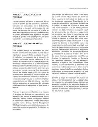 Cuaderno de Investigación No. 76



PROCESO DE EJECUCIÓN DE                               Los reportes de defectos se llevan a una matriz
PRUEBAS                                               de control llamada “Bug Tracker” en donde se
                                                      hace seguimiento del estado de cada uno de
En este proceso se realiza la ejecución de los        los problemas reportados. Dependiendo de la
casos de prueba que se planearon y diseñaron,         gravedad del defecto y los criterios de salida de
los cuales son ejecutados a través de la interfaz     la prueba, se debe dar prioridad a estos para
de usuario y se conocen como pruebas de caja          una acción correctiva. Los de menor gravedad
negra. La ejecución de los casos de prueba se         deberán ser documentados y manejarse según
debe realizar siguiendo la descripción de cada caso   los procedimientos de informes y seguimiento
de prueba, además se debe registrar el resultado      del problema para tener la seguridad de una
arrojado al ejecutar cada caso de prueba, así como    corrección posterior. La idea es conformar un
los defectos encontrados en el aplicativo.            comité de cambios el cual se debe reunir perió-
                                                      dicamente (máximo cada semana) con el ﬁn de
PROCESO DE EVALUACIÓN DE                              asignar los defectos al desarrollador o grupo de
                                                      desarrolladores, deﬁnir prioridad, severidad, nivel
PRUEBAS
                                                      de impacto y establecer compromisos concretos de
                                                      solución. Se evalúan los resultados de las pruebas
Este proceso entrega un documento de certi-
                                                      funcionales, analizando las incidencias recibidas
ﬁcación y el resumen de pruebas a partir de los
                                                      y comprobando que se han llevado a cabo todos
registros de ejecución de las pruebas y el reporte
                                                      los casos de prueba establecidos en el Plan de
de defectos. La evaluación de la ejecución de
                                                      Pruebas. La evaluación consiste en: Comparar
pruebas funcionales permite determinar si los
                                                      los resultados obtenidos con los esperados,
criterios de completitud de los casos de prueba han
                                                      Identiﬁcar el origen de cada problema para poder
terminado a satisfacción o si se han encontrado
                                                      remitirlo a quien corresponda y determinar qué
defectos o se han detenido casos de prueba que se
                                                      acciones o medidas correctivas se deben llevar a
estaban ejecutando, determinando así si hubo una
                                                      cabo para resolverlo de forma satisfactoria, Indicar
terminación normal o anormal. Una terminación
                                                      qué pruebas se deben volver a realizar, o si será
normal, es aquella donde todos los casos de
                                                      necesario contemplar nuevos casos de prueba.
prueba fueron ejecutados y todos los datos son
válidos. Una terminación anormal, es donde uno o
                                                      Durante la etapa de evaluación de pruebas se
varios casos de prueba, no se pudieron completar
                                                      obtienen las métricas de todo el proceso de pruebas
o cuando hubo una falla del sistema y se debió
                                                      del proyecto. Las actividades de esta etapa son las
detener la ejecución de las pruebas. En este caso
                                                      siguientes: Análisis de los resultados, Evaluación
toda la ejecución de las pruebas se debe volver a
                                                      de la cobertura de los requerimientos, Análisis de
realizar.
                                                      defectos, Certiﬁcación de la aplicación, Creación
                                                      del resumen de pruebas.
Para que se genere mayor facilidad en el proceso
de pruebas, los defectos son reportados en una
aplicación que permita el seguimiento de dichos
defectos y permita obtener un registro e historial
de los mismos. Esta actividad forma la metodología
conocida como Change Control Management
(CCM), en la cual se administra todo el proceso de
control de cambios y seguimiento de defectos en
el software.




                                                                                                         79
 