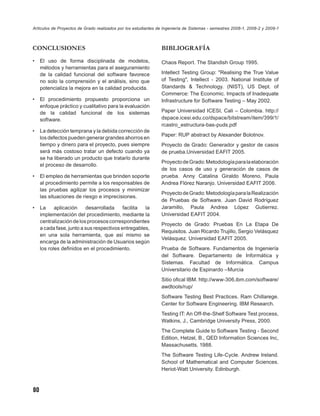Artículos de Proyectos de Grado realizados por los estudiantes de Ingeniería de Sistemas - semestres 2008-1, 2008-2 y 2009-1



CONCLUSIONES                                                    BIBLIOGRAFÍA
•    El uso de forma disciplinada de modelos,                   Chaos Report. The Standish Group 1995.
     métodos y herramientas para el aseguramiento
     de la calidad funcional del software favorece              Intellect Testing Group: "Realising the True Value
     no solo la comprensión y el análisis, sino que             of Testing", Intellect - 2003. National Institute of
     potencializa la mejora en la calidad producida.            Standards & Technology. (NIST), US Dept. of
                                                                Commerce: The Economic. Impacts of Inadequate
•    El procedimiento propuesto proporciona un                  Infrastructure for Software Testing – May 2002.
     enfoque práctico y cualitativo para la evaluación
     de la calidad funcional de los sistemas                    Paper Universidad ICESI, Cali – Colombia. http://
     software.                                                  dspace.icesi.edu.co/dspace/bitstream/item/399/1/
                                                                rcastro_estructura-bas-puds.pdf
•    La detección temprana y la debida corrección de
                                                                Paper: RUP abstract by Alexander Bolotnov.
     los defectos pueden generar grandes ahorros en
     tiempo y dinero para el proyecto, pues siempre             Proyecto de Grado: Generador y gestor de casos
     será más costoso tratar un defecto cuando ya               de prueba.Universidad EAFIT 2005.
     se ha liberado un producto que tratarlo durante
                                                                Proyecto de Grado: Metodología para la elaboración
     el proceso de desarrollo.
                                                                de los casos de uso y generación de casos de
•    El empleo de herramientas que brinden soporte              prueba. Anny Catalina Giraldo Moreno, Paula
     al procedimiento permite a los responsables de             Andrea Flórez Naranjo. Universidad EAFIT 2006.
     las pruebas agilizar los procesos y minimizar
                                                                Proyecto de Grado: Metodología para la Realización
     las situaciones de riesgo e imprecisiones.
                                                                de Pruebas de Software. Juan David Rodríguez
•    La     aplicación    desarrollada     facilita la          Jaramillo, Paula Andrea López Gutierrez.
     implementación del procedimiento, mediante la              Universidad EAFIT 2004.
     centralización de los procesos correspondientes
                                                                Proyecto de Grado: Pruebas En La Etapa De
     a cada fase, junto a sus respectivos entregables,
                                                                Requisitos. Juan Ricardo Trujillo, Sergio Velásquez
     en una sola herramienta, que así mismo se
                                                                Velásquez. Universidad EAFIT 2005.
     encarga de la administración de Usuarios según
     los roles deﬁnidos en el procedimiento.                    Prueba de Software. Fundamentos de Ingeniería
                                                                del Software. Departamento de Informática y
                                                                Sistemas. Facultad de Informática. Campus
                                                                Universitario de Espinardo –Murcia
                                                                Sitio oﬁcal IBM. http://www-306.ibm.com/software/
                                                                awdtools/rup/
                                                                Software Testing Best Practices. Ram Chillarege.
                                                                Center for Software Engineering. IBM Research.
                                                                Testing IT: An Off-the-Shelf Software Test process,
                                                                Watkins, J., Cambridge University Press, 2000.
                                                                The Complete Guide to Software Testing - Second
                                                                Edition, Hetzel, B., QED Information Sciences Inc,
                                                                Massachusetts, 1988.
                                                                The Software Testing Life-Cycle. Andrew Ireland.
                                                                School of Mathematical and Computer Sciences.
                                                                Heriot-Watt University. Edinburgh.



80
 