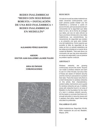 REDES INALÁMBRICAS                  RESUMEN
  “REDES CON SEGURIDAD                  En todo el mundo las redes inalámbricas
                                       están creciendo continuamente, cual-
 ROBUSTA + INSTALACIÓN                 quier persona puede instalar una red
DE UNA RED INALÁMBRICA +               inalámbrica y comenzar a usarla en
                                       pocos minutos, pero pocas personas son
   REDES INALÁMBRICAS                  conscientes de la seguridad que debe
      EN MEDELLÍN”                     tener la red y de la forma de proteger
                                       sus datos, por eso en este artículo se
                                       hace una breve introducción a las redes
                                       inalámbricas, sus características, los
                                       mecanismos de seguridad que existen
                                       y se presenta una guía para instalar
                                       una red inalámbrica. Como soporte que
                                       acredita la falta de seguridad de las
     ALEJANDRO PÉREZ QUINTERO          redes se hizo un estudio estadístico de
                                       las redes encontradas en un sector de la
                                       ciudad de Medellín. Todo esto lleva a la
                                       conclusión de que hay poca educación
              ASESOR:                  en temas de seguridad y que al parecer
                                       se preﬁere reparar a educar.
DOCTOR JUAN GUILLERMO LALINDE PULIDO
                                       ABSTRACT

                                       Wireless      networks     are    growing
          ÁREA DE ÉNFASIS
                                       continuously around the world. Anyone
          COMUNICACIONES               can install a wireless network and start
                                       to use it in a few minutes, but only a few
                                       of those are aware of network security
                                       and the minimum precautions to protect
                                       their data. That’s the reason why there is
                                       a brief introduction to wireless networks
                                       on this article, their characteristics,
                                       existent safety mechanisms and a guide
                                       for wireless networks set ups. A statistic
                                       study with networks found in an area of
                                       Medellin it’s the foundation for the claim
                                       of a lack in wireless network security.
                                       All this leads to conclude that there isn’t
                                       enough education in security issues and
                                       it appears that rather repair than being
                                       educated its preferable.

                                       PALABRAS CLAVE
                                       Redes inalámbricas, Seguridad, WLAN,
                                       RSN, Instalación de una red, Medellín,
                                       Mapas, GPS.



                                                                              81
 