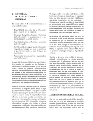 Cuaderno de Investigación No. 76



2. SEGURIDAD,                                           Un ataque posible en las redes inalámbricas es el de
   VULNERABILIDADES Y                                   hombre en el medio, el atacante puede recolectar
                                                        todos los datos que se transmitan, modiﬁcarlos,
   AMENAZAS                                             retardarlos, extraviarlos, sin ser detectado, y
                                                        efectivamente creando pérdida de autenticidad
Se puede hablar de 5 conceptos básicos de la            en la información tanto para la EST como para el
seguridad informática:                                  PA legítimo, la autenticidad se protege luego de
                                                        crear la asociación entre las partes, exigiendo una
•   Disponibilidad: capacidad de la información         autenticación mutua, de esta forma el ataque de
    para ser usada con un propósito.                    hombre en el medio no puede ser realizado.
•   Integridad: Completitud, totalidad y legibilidad
    de la información y su característica de no ser     Un atacante que se ubique dentro del radio de
    cambiada desde un estado anterior.                  alcance de un PA, puede escuchar pasivamente
                                                        la información que se transmite, sin levantar
•   Autenticidad: validez, conformidad y genuinidad     sospechas, mientras monitorea el tráﬁco que ﬂota
    de la información.                                  en el aire, Para proteger la conﬁdencialidad es
•   Conﬁdencialidad: asegurar que la información        necesario evitar protocolos poco seguros como
    no pueda ser leída por una parte no autorizada      WEP y en lo posible usar el estándar IEEE 802.11i
    o que la información no sea divulgada sin           en la versión para hogar o empresa dependiendo
    autorización.                                       del caso.

•   Posesión: La tenencia, control y capacidad de
                                                        Cuando se presenta una pérdida de conﬁden-
    usar la información.
                                                        cialidad, potencialmente se pierde posesión
                                                        exclusiva sobre la información, porque una vez
Una pérdida de disponibilidad en una red inalám-
                                                        que la conﬁdencialidad ha sido comprometida un
brica puede ser causada por dos factores, o
                                                        atacante puede descifrar todos los datos que se
interferencia o inundación de datos. La interferencia
                                                        transmiten, leer correos electrónicos, reproducir
ocurre cuando un atacante deliberadamente
                                                        conversaciones por voz IP, replicar la sesión de
transmite una señal electromagnética que satura
                                                        navegación web que se esté llevando a cabo,
las señales de los dispositivos inalámbricos. Un
                                                        capturar contraseñas y archivos que se transmitan.
atacante también puede causar una pérdida en la
                                                        La pérdida de posesión física de los equipos se
disponibilidad al provocar una inundación de datos,
                                                        puede prevenir con alarmas o seguridad física,
este tipo de ataque ocurre cuando se transmiten
                                                        pero luego de que se pierda la posesión es
una gran cantidad de paquetes de datos a un punto
                                                        importante informar sobre la pérdida, para que se
de acceso u otro dispositivo inalámbrico.
                                                        niegue el acceso a ese dispositivo y se cambien las
                                                        claves de red que estén en uso, incluso además de
Tanto en las redes cableadas como en las redes
                                                        veriﬁcar la clave es importante veriﬁcar la identidad
inalámbricas, la integridad de los datos, es algo
                                                        del usuario.
que normalmente se le deja a las aplicaciones en
niveles superiores para que lo veriﬁquen, pocas
veces se hace un control de integridad en niveles       3. REDES CON SEGURIDAD ROBUSTA
inferiores o se hace usando herramientas que
pueden ser vulnerables. Para proteger la integridad     Una red con seguridad robusta (RSN) se deﬁne
se recomienda usar 802.11i, que utiliza códigos de      como una red en la que solamente se permite la
integridad del mensaje, estos códigos se cifran y       creación de asociaciones a redes con seguridad
no es posible modiﬁcar los datos transmitidos, sin      robusta (RSNA), Una RSNA es una conexión
que sea detectado algún cambio en los mismos.           lógica entre dos dispositivos 802.11 que se



                                                                                                            83
 
