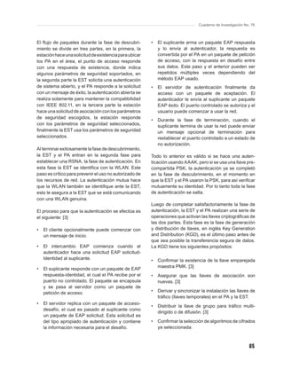 Cuaderno de Investigación No. 76



El ﬂujo de paquetes durante la fase de descubri-        •   El suplicante arma un paquete EAP respuesta
miento se divide en tres partes, en la primera, la          y lo envía al autenticador, la respuesta es
estación hace una solicitud de existencia para ubicar       convertida por el PA en un paquete de petición
los PA en el área, el punto de acceso responde              de acceso, con la respuesta en desafío entre
con una respuesta de existencia, donde indica               sus datos. Este paso y el anterior pueden ser
algunos parámetros de seguridad soportados, en              repetidos múltiples veces dependiendo del
la segunda parte la EST solicita una autenticación          método EAP usado.
de sistema abierto, y el PA responde a la solicitud     •   El servidor de autenticación ﬁnalmente da
con un mensaje de éxito, la autenticación abierta se        acceso con un paquete de aceptación. El
realiza solamente para mantener la compatibilidad           autenticador le envía al suplicante un paquete
con IEEE 802.11, en la tercera parte la estación            EAP éxito. El puerto controlado se autoriza y el
hace una solicitud de asociación con los parámetros         usuario puede comenzar a usar la red.
de seguridad escogidos, la estación responde
                                                        •   Durante la fase de terminación, cuando el
con los parámetros de seguridad seleccionados,              suplicante termina de usar la red puede enviar
ﬁnalmente la EST usa los parámetros de seguridad            un mensaje opcional de terminación para
seleccionados.                                              restablecer el puerto controlado a un estado de
                                                            no autorización.
Al terminar exitosamente la fase de descubrimiento,
la EST y el PA entran en la segunda fase para           Todo lo anterior es válido si se hace una auten-
establecer una RSNA, la fase de autenticación. En       ticación usando AAAK, pero si se usa una llave pre-
esta fase la EST se identiﬁca con la WLAN. Este         compartida PSK, la autenticación ya se completó
paso es crítico para prevenir el uso no autorizado de   en la fase de descubrimiento, en el momento en
los recursos de red. La autenticación mutua hace        que la EST y el PA usaron la PSK, para así veriﬁcar
que la WLAN también se identiﬁque ante la EST,          mutuamente su identidad. Por lo tanto toda la fase
esto le asegura a la EST que se está comunicando        de autenticación se salta.
con una WLAN genuina.
                                                        Luego de completar satisfactoriamente la fase de
El proceso para que la autenticación se efectúa es      autenticación, la EST y el PA realizan una serie de
el siguiente: [3]                                       operaciones que activan las llaves criptográﬁcas de
                                                        las dos partes. Esta fase es la fase de generación
•   El cliente opcionalmente puede comenzar con         y distribución de llaves, en inglés Key Generation
    un mensaje de inicio.                               and Distribution (KGD), es el último paso antes de
                                                        que sea posible la transferencia segura de datos.
•   El intercambio EAP comienza cuando el               La KGD tiene los siguientes propósitos:
    autenticador hace una solicitud EAP solicitud-
    Identidad al suplicante.                            •   Conﬁrmar la existencia de la llave emparejada
                                                            maestra PMK. [3]
•   El suplicante responde con un paquete de EAP
    respuesta-identidad, el cual el PA recibe por el    •   Asegurar que las llaves de asociación son
    puerto no controlado. El paquete se encapsula           nuevas. [3]
    y se pasa al servidor como un paquete de
    petición de acceso.                                 •   Derivar y sincronizar la instalación las llaves de
                                                            tráﬁco (llaves temporales) en el PA y la EST.
•   El servidor replica con un paquete de acceso-
                                                        •   Distribuir la llave de grupo para tráﬁco multi-
    desafío, el cual es pasado al suplicante como
                                                            dirigido o de difusión. [3]
    un paquete de EAP solicitud. Esta solicitud es
    del tipo apropiado de autenticación y contiene      •   Conﬁrmar la selección de algoritmos de cifrados
    la información necesaria para el desafío.               ya seleccionada.



                                                                                                             85
 