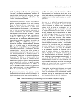 Cuaderno de Investigación No. 76



cable de poder que le da la energía que necesita y        posible usar varios puntos de acceso que cubran
un cable a la conexión de internet, el enrutador en       toda el área que se necesita, si se usa más de un
cambio, tiene adicionalmente la opción para que           punto de acceso, es mejor usar la misma marca de
se conecten otros dispositivos cableados a él y           equipos para minimizar problemas que se puedan
usen la conexión directamente.                            presentar.

Según esto lo primero que se debe tener entonces          Una vez se ha adquirido un punto de acceso,
es una conexión de banda ancha, esta conexión             hay que decidir en cual parte de la casa se va a
llega de diferentes formas a las casas o punto            ubicar, lo normal es ubicarlo cerca del área de
ﬁnales de la red, pero una vez en estos sitios,           trabajo donde se tenga el computador, pero si
desemboca en un dispositivo MODEM. Lo segundo             hay más dispositivos que se necesiten conectar,
que se debe tener es un enrutador o un punto de           lo mejor entonces es ubicar el punto de acceso
acceso inalámbrico, este dispositivo transmitirá          en una ubicación central, de forma que se tenga
las señales que recibe de la conexión a internet          un cubrimiento que abarque las áreas necesarias.
o de otros equipos en la red y al mismo tiempo            Al ubicar el punto de acceso hay que tener en
recibirá las señales dirigidas a él y las direccionará    cuenta los obstáculos cercanos, como paredes,
según el caso, en el mercado se encuentras estos
                                                          techos, libros o cualquier otro obstáculo físico, los
dispositivos que usan tecnologías como 802.11a,
                                                          puntos de acceso no son elementos decorativos,
802.11b, 802.11g y pre 802.11n (pre porque aún
                                                          por eso algunas personas tienden a esconderlos
no se ha aprobado completamente el estándar
                                                          o ubicarlos en estanterías altas para que se vean
802.11n), de todas esas, es recomendable usar
                                                          lo menos posible, pero de esta forma se deteriora
802.11g por la compatibilidad que tiene y cantidad
                                                          la calidad de la señal y el rango de cobertura.
de productos disponibles o 802.11n por la velocidad
                                                          Si es necesario disminuir la visibilidad de un
de transmisión y alcance que tiene, aunque en
                                                          punto de acceso, entonces es mejor apuntar su
este caso es necesario tener precauciones extras
                                                          antena alejándose del obstáculo así se asegura
con la compatibilidad de los productos, ya que es
                                                          que la mayor cantidad de señal sea emitida y no
un estándar nuevo que no está completamente
                                                          sea absorbida. Una sola pared puede reducir el
aprobado. Por último, es indispensable tener
                                                          alcance de 1 a 30 metros. Si se usa un teléfono
un computador que tenga un adaptador de red
                                                          inalámbrico que funcione en la frecuencia 2.4GHz,
inalámbrico, no importa si es un computador portátil
                                                          hay que ubicar el punto de acceso lo más lejos de
o un computador de escritorio, lo importante es que
                                                          la base del teléfono, esta base transmite una señal
tenga la capacidad inalámbrica, si no la tiene de
fábrica se debe comprar un adaptador inalámbrico          continuamente aún sin usar el teléfono.
que se puede conectar en un puerto USB o en una
bahía de expansión del computador.                        Para realizar la conﬁguración del punto de acceso,
                                                          se puede usar el cd o dvd de instalación que viene
Si quiere cubrir un área muy grande o por las             con el equipo o ingresar a un explorador de internet
características físicas del entorno no se logra un        e indicar una de las siguientes direcciones, que
buen cubrimiento con un solo punto de acceso, es          son usadas por las marcas más populares.

             TABLA 3. Datos de conﬁguración de algunos fabricantes (adaptada de [22]

                    Enrutador            Dirección           Usuario        Contraseña
                      3COM           http://192.168.1.1       admin           Admin
                      D-Link         http://192.168.0.1       admin
                      Linksys        http://192.168.1.1       admin           Admin
                      Netgear        http://192.168.0.1       admin           Password



                                                                                                              87
 