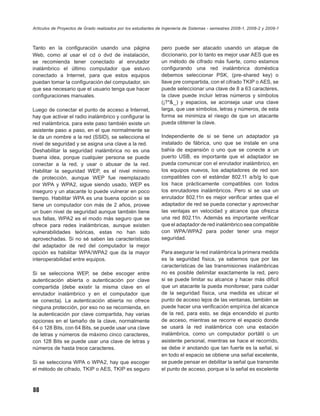 Artículos de Proyectos de Grado realizados por los estudiantes de Ingeniería de Sistemas - semestres 2008-1, 2008-2 y 2009-1



Tanto en la conﬁguración usando una página                      pero puede ser atacado usando un ataque de
Web, como al usar el cd o dvd de instalación,                   diccionario, por lo tanto es mejor usar AES que es
se recomienda tener conectado al enrutador                      un método de cifrado más fuerte, como estamos
inalámbrico el último computador que estuvo                     conﬁgurando una red inalámbrica doméstica
conectado a Internet, para que estos equipos                    debemos seleccionar PSK, (pre-shared key) o
puedan tomar la conﬁguración del computador, sin                llave pre compartida, con el cifrado TKIP o AES, se
que sea necesario que el usuario tenga que hacer                puede seleccionar una clave de 8 a 63 caracteres,
conﬁguraciones manuales.                                        la clave puede incluir letras números y símbolos
                                                                (¡?*&_) y espacios, se aconseja usar una clave
Luego de conectar el punto de acceso a Internet,                larga, que use símbolos, letras y números, de esta
hay que activar el radio inalámbrico y conﬁgurar la             forma se minimiza el riesgo de que un atacante
red inalámbrica, para este paso también existe un               pueda obtener la clave.
asistente paso a paso, en el que normalmente se
le da un nombre a la red (SSID), se selecciona el               Independiente de si se tiene un adaptador ya
nivel de seguridad y se asigna una clave a la red.              instalado de fábrica, uno que se instale en una
Deshabilitar la seguridad inalámbrica no es una                 bahía de expansión o uno que se conecte a un
buena idea, porque cualquier persona se puede                   puerto USB, es importante que el adaptador se
conectar a la red, y usar o abusar de la red.                   pueda comunicar con el enrutador inalámbrico, en
Habilitar la seguridad WEP, es el nivel mínimo                  los equipos nuevos, los adaptadores de red son
de protección, aunque WEP fue reemplazado                       compatibles con el estándar 802.11 a/b/g lo que
por WPA y WPA2, sigue siendo usado, WEP es                      los hace prácticamente compatibles con todos
inseguro y un atacante lo puede vulnerar en poco                los enrutadores inalámbricos. Pero si se usa un
tiempo. Habilitar WPA es una buena opción si se                 enrutador 802.11n es mejor veriﬁcar antes que el
tiene un computador con más de 2 años, provee                   adaptador de red se pueda conectar y aprovechar
un buen nivel de seguridad aunque también tiene                 las ventajas en velocidad y alcance que ofrezca
sus fallas, WPA2 es el modo más seguro que se                   una red 802.11n. Además es importante veriﬁcar
ofrece para redes inalámbricas, aunque existen                  que el adaptador de red inalámbrico sea compatible
vulnerabilidades teóricas, estas no han sido                    con WPA/WPA2 para poder tener una mejor
aprovechadas. Si no sé saben las características                seguridad.
del adaptador de red del computador la mejor
opción es habilitar WPA/WPA2 que da la mayor                    Para asegurar la red inalámbrica la primera medida
interoperabilidad entre equipos.                                es la seguridad física, ya sabemos que por las
                                                                características de las transmisiones inalámbricas
Si se selecciona WEP, se debe escoger entre                     no es posible delimitar exactamente la red, pero
autenticación abierta o autenticación por clave                 si se puede limitar su alcance y hacer más difícil
compartida (debe existir la misma clave en el                   que un atacante la pueda monitorear, para cuidar
enrutador inalámbrico y en el computador que                    de la seguridad física, una medida es ubicar el
se conecta). La autenticación abierta no ofrece                 punto de acceso lejos de las ventanas, también se
ninguna protección, por eso no se recomienda, en                puede hacer una veriﬁcación empírica del alcance
la autenticación por clave compartida, hay varias               de la red, para esto, se deja encendido el punto
opciones en el tamaño de la clave, normalmente                  de acceso, mientras se recorre el espacio donde
64 o 128 Bits, con 64 Bits, se puede usar una clave             se usará la red inalámbrica con una estación
de letras y números de máximo cinco caracteres,                 inalámbrica, como un computador portátil o un
con 128 Bits se puede usar una clave de letras y                asistente personal, mientras se hace el recorrido,
números de hasta trece caracteres.                              se debe ir anotando que tan fuerte es la señal, si
                                                                en todo el espacio se obtiene una señal excelente,
Si se selecciona WPA o WPA2, hay que escoger                    se puede pensar en debilitar la señal que transmite
el método de cifrado, TKIP o AES, TKIP es seguro                el punto de acceso, porque si la señal es excelente



88
 