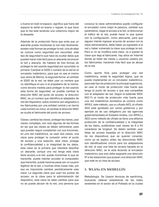 Cuaderno de Investigación No. 76



o buena en todo el espacio, signiﬁca que fuera del      conozca la clave administrativa puede conﬁgurar
espacio la señal es buena o regular, lo que hace        el enrutador como mejor le parezca, cambiar sus
que la red este teniendo una cobertura mayor de         parámetros, negar el acceso a la red, re direccionar
la deseada.                                             el tráﬁco de la red, puede hacer lo que quiera
                                                        con la conﬁguración, como atenuante, para que
Además de la protección física que evita que un         alguien intente ingresar al punto de acceso con la
atacante pueda monitorear la red más fácilmente,        clave administrativa, debe haber ya ingresado a la
existen más formas de proteger la red. Una de ellas     red y haber vulnerado la clave que protege la red.
se conoce como seguridad por oscuridad, este            Pero si no se modiﬁca esta clave, va a quedar la
tipo de seguridad lo que hace es ocultar datos que      clave que deja el fabricante, hay sitios en Internet
puedan hacer más fácil para un atacante reconocer       donde se listan las claves y usuarios usados por
la red y atacarla. Se hablará de tres formas de         los fabricantes, haciendo más fácil que se abuse
proteger la red usando seguridad por oscuridad, la      de la red.
primera: Cambiar el SSID o nombre de la red en el
enrutador inalámbrico, para que no sea el mismo         Como aporte ﬁnal para proteger una red
que venía de fábrica, la segunda forma: al cambiar      inalámbrica, existe la seguridad lógica, que se
el SSID de la red, se debe usar un nombre que           puede implementar en un enrutador inalámbrico,
no identiﬁque el uso ni el propietario de la misma,     para este tipo de protección la principal sugerencia,
como tercera medida para proteger la red usando         es usar el modo de protección más fuerte que
esta forma de seguridad, es posible cambiar la          tenga el punto de acceso y que sea compatible
dirección MAC del punto de acceso, la dirección         con el adaptador de red. Según el estándar IEEE
MAC, es un numero que identiﬁca el adaptador de         802.11i el modo de protección más fuerte para
red del dispositivo, estos números son asignados a      una red inalámbrica doméstica se conoce como
los fabricantes por una entidad central y en teoría     WPA2, este método, usa un cifrado AES, el cifrado
cada número es único, al cambiar la dirección MAC       AES está aprobado por varios gobiernos y por
se oculta el fabricante del punto de acceso.            ejemplo es de uso obligatorio por las agencias
                                                        gubernamentales en Estados Unidos, con WPA2 y
Claves, cambiar las claves, proteger las claves, usar   AES como método de cifrado se tiene una altísima
claves complejas, son solo algunas de las formas        protección de la conﬁdencialidad y la integridad
en las que las claves se deben administrar, para        de los datos, pudiéndose usar claves de 8 a 63
que puedan seguir cumpliendo con sus funciones,         caracteres de longitud. Se deben también usar
en una red inalámbrica, se usan dos claves, una         listas de acceso basadas en la dirección MAC
clave para proteger la conexión entre el punto          de los dispositivos que se quieran conectar,
de acceso y una estación, esta clave, protege           como ya se explico antes las direcciones MAC
                                                        son identiﬁcadores únicos para los adaptadores
la conﬁdencialidad y la integridad de los datos,
                                                        de red, al usar una lista de acceso basada en la
esta clave es la primera que intentará descifrar
                                                        dirección MAC, se le está diciendo al enrutador
un atacante, porque una vez tenga esta clave
                                                        inalámbrico que solo debe asignarle una dirección
tiene acceso a la red, puede monitorear lo que se
                                                        IP a las estaciones que posean una dirección MAC
transmite, puede intentar acceder al computador
                                                        que esté en su lista de acceso.
que transmite, puede hacerse pasar por un usuario
legitimo de la red, y muchas otras cosas más, por
eso es importante cambiar periódicamente esta           5. WLANs EN MEDELLÍN
clave. La segunda clave que usan los puntos de
acceso, es la clave para la administración del          Metodología. Se Usaron técnicas de wardriving,
dispositivo, esta clave se debe cambiar para que        buscando obtener estadísticas de las redes
no se pueda abusar de la red, una persona que           existentes en el sector de el Poblado en la ciudad



                                                                                                            89
 