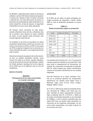 Artículos de Proyectos de Grado realizados por los estudiantes de Ingeniería de Sistemas - semestres 2008-1, 2008-2 y 2009-1



de Medellín, especíﬁcamente desde la avenida el                 ANÁLISIS
poblado o carrera 43A hasta la transversal superior
o carrera 25 y desde la calle 10 hasta la frontera              El 51,69% de las redes no están protegidas por
o calle 20 Sur. Con esta información se obtuvo un               ningún protocolo de seguridad o tienen cifrado
panorama de la densidad de redes existentes en un               WEP el cual es fácilmente penetrado en pocos
sector especíﬁco, el tipo de equipos, la seguridad              minutos.
implantada en la red y otros datos relevantes.                                     TABLA 3
                                                                   Redes encontradas según su protección
Se hicieron varios recorridos en este sector,
durante diferentes horas del día y diferentes días
                                                                       Canal        Número de Redes         Porcentaje
de la semana, para capturar la mayor cantidad
de redes, ya que algunas redes funcionan solo                       RSNA-None                  1               0,01%
durante algunas horas del día.
                                                                    RSNA-TKIP                 85               0,70%

Al completar el recorrido se guardaron los datos                    WPA-CCMP                162                1,34%
resultantes identiﬁcando la fecha del recorrido. Se                 RSNA-CCMP               365                3,02%
hicieron recorridos con GPS y sin GPS, en los casos
                                                                    None                   2575               21,29%
de GPS se adjuntan imágenes de los sectores con
mayor densidad de redes y una imagen general de                     WEP                    3678               30,41%
todo el sector.
                                                                    WPA-TKIP               5230               43,24%

Al terminar la fase de recaudación de la información,                  TOTAL              12096               100%
se hizo un análisis estadístico sencillo, como
número de redes en el sector, canales utilizados,               Los canales más comunes son 1, 6 y 11 que son los
marcas de puntos de acceso identiﬁcadas, método                 canales usados por defecto en las redes 802.11b/g
de cifrado aplicado, topología de la red y algunos              para evitar la superposición de frecuencias, los
de los SSID que no se deberían usar en una red                  canales 36 y superiores corresponden al estándar
inalámbrica.                                                    802.11a, estos canales son usados normalmente
                                                                cuando se encuentra interferencia en los canales
RESULTADOS                                                      habituales.

                    IMAGEN 1                                    Hon-Hai Precision es el mayor vendedor. Hon-
     Vista general de las redes encontradas                     Hai es un productor genérico de componentes
             en el sector estudiado                             electrónicos con clientes como Apple, Cisco o
                                                                Motorola; luego viene D-Link, Cisco Linksys,
                                                                Netgear, Belkin y Cisco.

                                                                El 11,27% o 1363 de las redes encontradas tienen
                                                                una velocidad de 11Mbps, esto indica que una
                                                                gran cantidad de redes seguramente funcionan
                                                                bajo el estándar 802.11b, el 87,81% o 10622 de
                                                                las redes encontradas transmiten a una velocidad
                                                                de 54Mbps, o sea la máxima velocidad para las
                                                                redes 802.11a/g, las demás redes transmiten en
                                                                fracciones de las anteriores velocidades, tal vez
                                                                como redes compartidas y así evitar el abuso de
                                                                los recursos de la red



90
 
