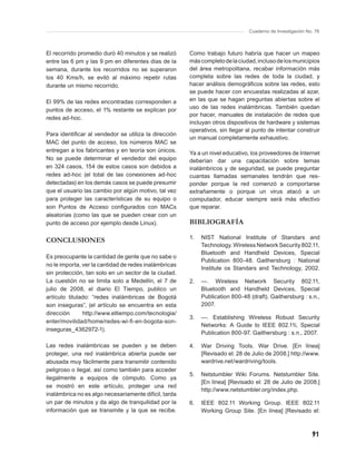 Cuaderno de Investigación No. 76



El recorrido promedio duró 40 minutos y se realizó     Como trabajo futuro habría que hacer un mapeo
entre las 6 pm y las 9 pm en diferentes días de la     más completo de la ciudad, incluso de los municipios
semana, durante los recorridos no se superaron         del área metropolitana, recabar información más
los 40 Kms/h, se evitó al máximo repetir rutas         completa sobre las redes de toda la ciudad, y
durante un mismo recorrido.                            hacer análisis demográﬁcos sobre las redes, esto
                                                       se puede hacer con encuestas realizadas al azar,
El 99% de las redes encontradas corresponden a         en las que se hagan preguntas abiertas sobre el
puntos de acceso, el 1% restante se explican por       uso de las redes inalámbricas. También quedan
                                                       por hacer, manuales de instalación de redes que
redes ad-hoc.
                                                       incluyan otros dispositivos de hardware y sistemas
                                                       operativos, sin llegar al punto de intentar construir
Para identiﬁcar al vendedor se utiliza la dirección
                                                       un manual completamente exhaustivo.
MAC del punto de acceso, los números MAC se
entregan a los fabricantes y en teoría son únicos.     Ya a un nivel educativo, los proveedores de Internet
No se puede determinar el vendedor del equipo          deberían dar una capacitación sobre temas
en 324 casos, 154 de estos casos son debidos a         inalámbricos y de seguridad, se puede preguntar
redes ad-hoc (el total de las conexiones ad-hoc        cuantas llamadas semanales tendrán que res-
detectadas) en los demás casos se puede presumir       ponder porque la red comenzó a comportarse
que el usuario las cambio por algún motivo, tal vez    extrañamente o porque un virus atacó a un
para proteger las características de su equipo o       computador, educar siempre será más efectivo
son Puntos de Acceso conﬁgurados con MACs              que reparar.
aleatorias (como las que se pueden crear con un
punto de acceso por ejemplo desde Linux).              BIBLIOGRAFÍA

                                                       1.   NIST National Institute of Standars and
CONCLUSIONES
                                                            Technology. Wireless Network Security 802.11,
                                                            Bluetooth and Handheld Devices, Special
Es preocupante la cantidad de gente que no sabe o
                                                            Publication 800-48. Gaithersburg : National
no le importa, ver la cantidad de redes inalámbricas
                                                            Institute os Standars and Technology, 2002.
sin protección, tan solo en un sector de la ciudad.
La cuestión no se limita solo a Medellín, el 7 de      2.   —. Wireless Network Security 802.11,
julio de 2008, el diario El Tiempo, publico un              Bluetooth and Handheld Devices, Special
artículo titulado: “redes inalámbricas de Bogotá            Publication 800-48 (draft). Gaithersburg : s.n.,
son inseguras”, (el artículo se encuentra en esta           2007.
dirección      http://www.eltiempo.com/tecnologia/
                                                       3.   —. Establishing Wireless Robust Security
enter/movilidad/home/redes-wi-ﬁ -en-bogota-son-
                                                            Networks: A Guide to IEEE 802.11i, Special
inseguras_4362972-1).
                                                            Publication 800-97. Gaithersburg : s.n., 2007.

Las redes inalámbricas se pueden y se deben            4.   War Driving Tools. War Drive. [En línea]
proteger, una red inalámbrica abierta puede ser             [Revisado el: 28 de Julio de 2008.] http://www.
abusada muy fácilmente para transmitir contenido            wardrive.net/wardriving/tools.
peligroso o ilegal, así como también para acceder
                                                       5.   Netstumbler Wiki Forums. Netstumbler Site.
ilegalmente a equipos de cómputo. Como ya
                                                            [En línea] [Revisado el: 28 de Julio de 2008.]
se mostró en este artículo, proteger una red
                                                            http://www.netstumbler.org/index.php.
inalámbrica no es algo necesariamente difícil, tarda
un par de minutos y da algo de tranquilidad por la     6.   IEEE 802.11 Working Group. IEEE 802.11
información que se transmite y la que se recibe.            Working Group Site. [En línea] [Revisado el:



                                                                                                           91
 