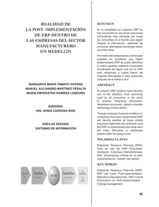 REALIDAD DE                   RESUMEN
LA POST- IMPLEMENTACIÓN             En la actualidad los sistemas ERP se
                                    han convertido en una de las soluciones
    DE ERP DENTRO DE                informáticas más utilizadas por todas
LAS EMPRESAS DEL SECTOR             las compañías en el mundo para lograr
                                    integrar la información, optimizar los
    MANUFACTURERO                   procesos, reemplazar tecnología obsol-
                                    eta entre otros.
      EN MEDELLÍN
                                    Por medio del análisis de las condiciones
                                    actuales en empresas que hayan
                                    implementado ERP se podrá identiﬁcar
                                    si todos aquellos objetivos propuestos
                                    inicialmente se logran una vez el ERP
                                    está implantado y cuáles fueron las
                                    mayores diﬁcultades o retos presentes
                                    después de la salida a vivo.
 MARGARITA MARÍA TAMAYO VIVEROS     ABSTRACT
MANUEL ALEJANDRO MARTÍNEZ PERALTA
                                    At present ERP systems have become
MARÍA EMPERATRIZ RAMÍREZ LONDOÑO    one of the solutions most commonly
                                    used by all companies in the world
                                    to achieve integrating information,
                                    streamline processes, replace obsolete
            ASESORA:                technology among others.
     ING. SONIA CARDONA RIOS
                                    Through analysis of current conditions in
                                    companies that have implemented ERP
                                    will identify whether all those initially
         ÁREA DE ÉNFASIS:           proposed objectives are achieved once
                                    the ERP is implemented and what were
     SISTEMAS DE INFORMACIÓN
                                    the major difﬁculties or challenges
                                    present after the going to live.

                                    PALABRAS CLAVES
                                    Enterprise Resource Planning (ERP),
                                    Ciclo de vida del ERP, Post-imple-
                                    mentación, Empresas Manufactureras,
                                    SAP, Dimensiones críticas en la post-
                                    implementación, Gestión del cambio.

                                    KEY WORDS
                                    Enterprise Resource Planning (ERP),
                                    ERP Life Cycle, Post-implementation,
                                    Manufacturing enterprises, SAP, Critical
                                    Dimensions on Post-Implementation ,
                                    Change management.



                                                                          93
 