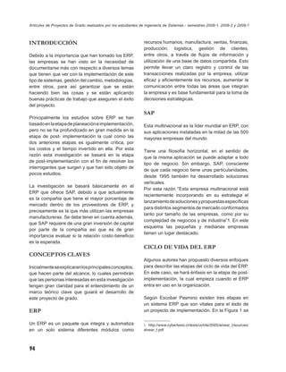 Artículos de Proyectos de Grado realizados por los estudiantes de Ingeniería de Sistemas - semestres 2008-1, 2008-2 y 2009-1



INTRODUCCIÓN                                                    recursos humanos, manufactura, ventas, ﬁnanzas,
                                                                producción, logística, gestión de clientes,
Debido a la importancia que han tomado los ERP,                 entre otros, a través de ﬂujos de información y
las empresas se han visto en la necesidad de                    utilización de una base de datos compartida. Esto
documentarse más con respecto a diversos temas                  permite llevar un claro registro y control de las
que tienen que ver con la implementación de este                transacciones realizadas por la empresa, utilizar
tipo de sistemas, gestión del cambio, metodologías,             eﬁcaz y eﬁcientemente los recursos, aumentar la
entre otros, para así garantizar que se están                   comunicación entre todas las áreas que integran
haciendo bien las cosas y se están aplicando                    la empresa y es base fundamental para la toma de
buenas prácticas de trabajo que aseguren el éxito               decisiones estratégicas.
del proyecto.
                                                                SAP
Principalmente los estudios sobre ERP se han
basado en la etapa de planeación e implementación,              Esta multinacional es la líder mundial en ERP, con
pero no se ha profundizado en gran medida en la                 sus aplicaciones instaladas en la mitad de las 500
etapa de post- implementación la cual como las                  mayores empresas del mundo.
dos anteriores etapas es igualmente crítica, por
los costos y el tiempo invertido en ella. Por esta              Tiene una ﬁlosofía horizontal, en el sentido de
razón esta investigación se basará en la etapa
                                                                que la misma aplicación se puede adaptar a todo
de post-implementación con el ﬁn de resolver los
                                                                tipo de negocio. Sin embargo, SAP, consciente
interrogantes que surgen y que han sido objeto de
                                                                de que cada negocio tiene unas particularidades,
pocos estudios.
                                                                desde 1995 también ha desarrollado soluciones
                                                                verticales.
La investigación se basará básicamente en el
                                                                Por esta razón “Esta empresa multinacional está
ERP que ofrece SAP, debido a que actualmente
                                                                recientemente incorporando en su estrategia el
es la compañía que tiene el mayor porcentaje de
                                                                lanzamiento de soluciones y propuestas especíﬁcas
mercado dentro de los proveedores de ERP, y
                                                                para distintos segmentos de mercado conformados
precisamente es la que más utilizan las empresas
                                                                tanto por tamaño de las empresas, como por su
manufactureras. Se debe tener en cuenta además,
                                                                complejidad de negocios y de industria”1. En este
que SAP requiere de una gran inversión de capital
                                                                esquema las pequeñas y medianas empresas
por parte de la compañía así que es de gran
                                                                tienen un lugar destacado.
importancia evaluar si la relación costo-beneﬁcio
es la esperada.
                                                                CICLO DE VIDA DEL ERP
CONCEPTOS CLAVES
                                                                Algunos autores han propuesto diversos enfoques
Inicialmente se explicaran los principales conceptos,           para describir las etapas del ciclo de vida del ERP.
que hacen parte del alcance, lo cuales permitirán               En este caso, se hará énfasis en la etapa de post-
que las personas interesadas en esta investigación              implementación, la cual empieza cuando el ERP
tengan gran claridad para el entendimiento de un                entra en uso en la organización.
marco teórico clave que guiará el desarrollo de
este proyecto de grado.                                         Según Escobar Pasmino existen tres etapas en
                                                                un sistema ERP que son vitales para el éxito de
ERP                                                             un proyecto de implementación. En la Figura 1 se

Un ERP es un paquete que integra y automatiza                   1 http://www.cybertesis.cl/tesis/uchile/2005/alvear_t/sources/
en un solo sistema diferentes módulos como                      alvear_t.pdf




94
 
