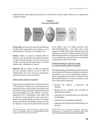 Cuaderno de Investigación No. 76



pueden observar estas etapas las cuales son: la primera ola o primer estado, salida a vivo y segunda ola
o segundo estado.

                                                     FIGURA 1
                                               Ciclo de Vida del ERP2




Primera Ola: Se da cuando todas las herramientas             de la salida a vivo o la etapa conocida como
de ERP están aseguradas para proseguir con la                post-implementación3 , esto indica que a esta
implementación y ﬁnalizar con la salida a vivo.              etapa se le debe dedicar igual atención que a las
                                                             anteriores ya que si es exitosa permite incorporar
Salida a vivo: Es cuando el sistema ERP es                   efectivamente el ERP a la organización de tal modo
puesto en uso. Es posible, que durante esta fase,            que se acepten los cambios técnicos, de procesos
se logren detectar falencias o errores, pero esto se         y culturales que éste trae consigo.
corrige en la segunda ola hasta lograr un nivel de
madurez alto y estabilizar el sistema.                       DIMENSIONES CRÍTICAS DE
                                                             LA POST-IMPLEMENTACIÓN
Segunda ola: Se reﬁere a todas las acciones
que son tomadas después de que el ERP es                     Conceptualmente, el éxito de la post-implementación
implementado con el ﬁn de que la organización                de un sistema ERP puede ser deﬁnido en términos
maximice el retorno sobre la inversión.                      del grado en el cual una organización prevee y
                                                             planea actividades de revisión y evaluación de la
                                                             post-implementación, las cuales se basan en las
POST-IMPLEMENTACIÓN                                          cinco dimensiones siguientes :

Según estudios realizados por el Centro de Ciencia           •   Revisión del       alcance     y    planeación      del
y Tecnología de Antioquia se ha encontrado que a                 proyecto.
pesar de que hay un gran número de empresas que
tiene ERP, la mayoría de ellas no explota totalmente         •   Revisión de los principios que conducen el
                                                                 desarrollo del proyecto.
las funcionalidades que estos ofrecen, causando
desperdicio de la herramienta, bajo retorno de               •   Evaluación de inconsistencias en la resolución
la inversión y pocos beneﬁcios. Una causa de lo                  de estrategias.
anterior, son las diﬁcultades y errores en el manejo
                                                             •   Evaluación de los beneﬁcios obtenidos.
de las herramientas que afectan procesos críticos
de negocio, lo cual se da precisamente después               •   Evaluación del aprendizaje organizacional y de
                                                                 usuarios.

2 Deloitte Consulting. “ERP Second wave: Maximizing the      3 Centro de Ciencia y Tecnología de Antioquia : “Cultura del
value of ERP-enable process”. http://www.deloitte.com/dtt/   Mejoramiento y La Innovación en las Mipymes 2005”. http://
cda/doc/content/Erps_second_wave(1).pdf                      www.cta.org.co/maps/publico/documentos.asp?offset=0




                                                                                                                     95
 