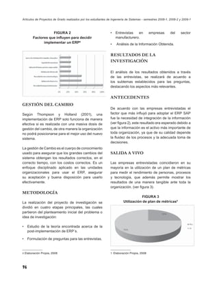 Artículos de Proyectos de Grado realizados por los estudiantes de Ingeniería de Sistemas - semestres 2008-1, 2008-2 y 2009-1



                   FIGURA 2                                     •   Entrevistas  en          empresas       del     sector
        Factores que inﬂuyen para decidir                           manufacturero.
              implementar un ERP4                               •    Análisis de la Información Obtenida.


                                                                RESULTADOS DE LA
                                                                INVESTIGACIÓN

                                                                El análisis de los resultados obtenidos a través
                                                                de las entrevistas, se realizará de acuerdo a
                                                                los subtemas establecidos para las preguntas,
                                                                destacando los aspectos más relevantes.


                                                                ANTECEDENTES
GESTIÓN DEL CAMBIO
                                                                De acuerdo con las empresas entrevistadas el
Según Thompson y Holland (2001), una                            factor que más inﬂuyó para adoptar el ERP SAP
implementación de ERP solo funciona de manera                   fue la necesidad de integración de la información
efectiva si es realizada con una masiva dosis de                (ver ﬁgura 2), este resultado era esperado debido a
gestión del cambio, de otra manera la organización              que la información es el activo más importante de
no podrá posicionarse para el mejor uso del nuevo               toda organización, ya que de su calidad depende
sistema.                                                        la ﬂuidez de los procesos y la adecuada toma de
                                                                decisiones.
La gestión de Cambio es el cuerpo de conocimiento
usado para asegurar que los grandes cambios del                 SALIDA A VIVO
sistema obtengan los resultados correctos, en el
correcto tiempo, con los costos correctos. Es un                Las empresas entrevistadas coincidieron en su
enfoque disciplinado aplicado en las unidades                   mayoría en la utilización de un plan de métricas
organizacionales para usar el ERP, asegurar                     para medir el rendimiento de personas, procesos
su aceptación y buena disposición para usarlo                   y tecnología, que además permite mostrar los
efectivamente.                                                  resultados de una manera tangible ante toda la
                                                                organización. (ver ﬁgura 3).
METODOLOGÍA
                                                                                     FIGURA 3
La realización del proyecto de investigación se                           Utilización de plan de métricas5
dividió en cuatro etapas principales, las cuales
partieron del planteamiento inicial del problema o
idea de investigación:

•    Estudio de la teoría encontrada acerca de la
     post-implementación de ERP´s.

•    Formulación de preguntas para las entrevistas.


4 Elaboración Propia, 2008                                      5 Elaboración Propia, 2008




96
 