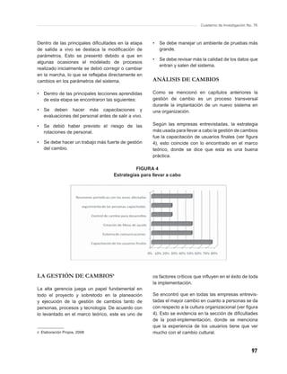 Cuaderno de Investigación No. 76



Dentro de las principales diﬁcultades en la etapa      •   Se debe manejar un ambiente de pruebas más
de salida a vivo se destaca la modiﬁcación de              grande.
parámetros. Esto se presentó debido a que en
                                                       •   Se debe revisar más la calidad de los datos que
algunas ocasiones el modelado de procesos
                                                           entran y salen del sistema.
realizado inicialmente se debió corregir o cambiar
en la marcha, lo que se reﬂejaba directamente en
cambios en los parámetros del sistema.                 ANÁLISIS DE CAMBIOS

•   Dentro de las principales lecciones aprendidas     Como se mencionó en capítulos anteriores la
    de esta etapa se encontraron las siguientes:       gestión de cambio es un proceso transversal
                                                       durante la implantación de un nuevo sistema en
•   Se deben hacer más capacitaciones y                una organización.
    evaluaciones del personal antes de salir a vivo.

•   Se debió haber previsto el riesgo de las           Según las empresas entrevistadas, la estrategia
    rotaciones de personal.                            más usada para llevar a cabo la gestión de cambios
                                                       fue la capacitación de usuarios ﬁnales (ver ﬁgura
•   Se debe hacer un trabajo más fuerte de gestión     4), esto coincide con lo encontrado en el marco
    del cambio.                                        teórico, donde se dice que esta es una buena
                                                       práctica.

                                                FIGURA 4
                                      Estrategias para llevar a cabo




LA GESTIÓN DE CAMBIOS6                                 os factores críticos que inﬂuyen en el éxito de toda
                                                       la implementación.
La alta gerencia juega un papel fundamental en
todo el proyecto y sobretodo en la planeación          Se encontró que en todas las empresas entrevis-
y ejecución de la gestión de cambios tanto de          tadas el mayor cambio en cuanto a personas se da
personas, procesos y tecnología. De acuerdo con        con respecto a la cultura organizacional (ver ﬁgura
lo levantado en el marco teórico, este es uno de       4). Esto se evidencia en la sección de diﬁcultades
                                                       de la post-implementación, donde se menciona
                                                       que la experiencia de los usuarios tiene que ver
6 Elaboración Propia, 2008                             mucho con el cambio cultural.


                                                                                                          97
 
