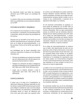 Cuaderno de Investigación No. 76



Es importante anotar que todas las empresas             en cuenta y que diﬁcultades se pueden presentar.
aﬁrmaron que el ERP apoya a la estrategia del           Aunque utilizando nombres diferentes, todos los
negocio.                                                autores estudiados coinciden que la etapa de post-
                                                        implementación empieza desde la salida a vivo e
Lo anterior indica que las empresas entrevistadas       incluye el uso, mantenimiento y evolución de la
están muy satisfechas con los resultados obtenidos      aplicación hasta llegar a su madurez.
con el ERP
                                                        En las empresas entrevistadas se evidencio un
ESTABILIZACIÓN Y MEJORAS                                buen grado de satisfacción con el ERP SAP, ya
                                                        que cumplió con sus expectativas iniciales, aunque
En la mayoría de las empresas se creó un equipo         tuvieran diﬁcultades. Esto se logró precisamente
de evaluación y aprobación de parametrizaciones         porque se evidenció que las empresas aplicaron
y desarrollos, donde se evalúan las prioridades de      algunas de las mejores prácticas para tener éxito
los mismos.                                             en la etapa de post-implementación, y porque
                                                        además estaban conscientes que debían mejorar
Después del uso del ERP se han tenido que usar          mucho y que la salida a vivo fue solo una etapa muy
parches (actualizaciones) en empresas que llevan        importante, después de la cual se debía procurar
poco en la etapa de post-implementación, y en           estabilizar, mantener y mejorar el sistema.
las que llevan mucho se han tenido que migrar de
versión.                                                En la etapa de post-implementación se observa
                                                        que el factor más determinante de éxito son las
Las estrategias que se tienen planeadas para            personas, tanto al interior del proyecto, como fuera
continuar madurando el sistema en las diferentes        del mismo (usuarios ﬁnales. Es por esta razón, que
empresas son:                                           las empresas deben hacer énfasis en la gestión
                                                        de cambios en cuanto a las personas, sobre todo
•   Terminar de estabilizar los módulos funcionales     basándose en la estrategia de capacitación para
    que son vitales para el día a día del negocio con   que estas queden con conocimientos arraigados
    ayuda de personal externo e interno.                no solo a nivel transaccional sino de proceso, para
                                                        que entienden el rol que cumplen no solo en su
•   Trabajar en la aﬁnación de datos e inteligencia     área sino en toda la organización.
    del negocio basándose en los complementos de
    SAP tales como CRM, SCM, BW entre otros.
                                                        La salida a vivo es el momento que marca el inicio
•   Lograr que el sistema abarque a toda la             de la post-implementación, aproximadamente dura
    organización para tener más control de la           un mes, y es un momento crucial, ya que en ella el
    información.                                        ERP es usado ﬁnalmente en la organización, y por
                                                        eso permite la identiﬁcación de problemas que no
                                                        se tienen presupuestados en la implementación,
CONCLUSIONES                                            esta identiﬁcación es posible a través de la gestión
                                                        de métricas que permiten medir cuantitativamente
A pesar que a lo largo de la investigación se           los resultados obtenidos.
observaron diferentes enfoques referentes al ciclo
de vida de un sistema ERP, todos tienen gran acierto    Es importante resaltar que una de las diﬁcultades
pues reﬂejan la realidad de cada una de las etapas      más frecuentes fue la de modiﬁcación de parámetros
que lo conforman, sus elementos y características       lo que evidencia problemas en los diseños de
principales dando un marco de referencia que            procesos, o simplemente son consecuencia de las
sirve como guía para saber que aspectos tener           condiciones cambiantes de las organizaciones.



                                                                                                           99
 