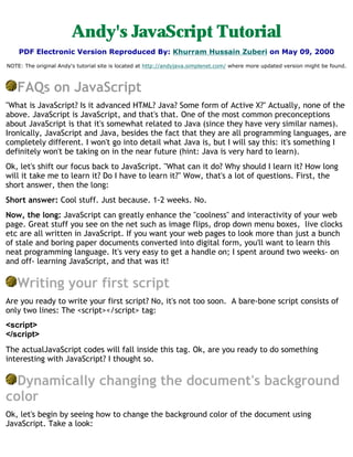 Andy's JavaScript Tutorial
    PDF Electronic Version Reproduced By: Khurram Hussain Zuberi on May 09, 2000
NOTE: The original Andy's tutorial site is located at http://andyjava.simplenet.com/ where more updated version might be found.



   FAQs on JavaScript
"What is JavaScript? Is it advanced HTML? Java? Some form of Active X?" Actually, none of the
above. JavaScript is JavaScript, and that's that. One of the most common preconceptions
about JavaScript is that it's somewhat related to Java (since they have very similar names).
Ironically, JavaScript and Java, besides the fact that they are all programming languages, are
completely different. I won't go into detail what Java is, but I will say this: it's something I
definitely won't be taking on in the near future (hint: Java is very hard to learn).
Ok, let's shift our focus back to JavaScript. "What can it do? Why should I learn it? How long
will it take me to learn it? Do I have to learn it?" Wow, that's a lot of questions. First, the
short answer, then the long:
Short answer: Cool stuff. Just because. 1-2 weeks. No.
Now, the long: JavaScript can greatly enhance the "coolness" and interactivity of your web
page. Great stuff you see on the net such as image flips, drop down menu boxes, live clocks
etc are all written in JavaScript. If you want your web pages to look more than just a bunch
of stale and boring paper documents converted into digital form, you'll want to learn this
neat programming language. It's very easy to get a handle on; I spent around two weeks- on
and off- learning JavaScript, and that was it!

   Writing your first script
Are you ready to write your first script? No, it's not too soon. A bare-bone script consists of
only two lines: The <script></script> tag:
<script>
</script>
The actualJavaScript codes will fall inside this tag. Ok, are you ready to do something
interesting with JavaScript? I thought so.

  Dynamically changing the document's background
color
Ok, let's begin by seeing how to change the background color of the document using
JavaScript. Take a look:
 