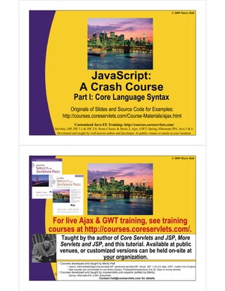 © 2009 Marty Hall




                         JavaScript:
                       A Crash Course
                 Part I: Core Language Syntax
            Originals of Slides and Source Code for Examples:
        http://courses.coreservlets.com/Course Materials/ajax.html
        http://courses.coreservlets.com/Course-Materials/ajax.html
                  Customized Java EE Training: http://courses.coreservlets.com/
  Servlets, JSP, JSF 1.x & JSF 2.0, Struts Classic & Struts 2, Ajax, GWT, Spring, Hibernate/JPA, Java 5 & 6.
   Developed and taught by well-known author and developer. At public venues or onsite at your location.




                                                                                                                © 2009 Marty Hall




 For live Ajax & GWT training, see training
courses at http://courses.coreservlets.com/.
          t htt //                l t       /
      Taught by the author of Core Servlets and JSP, More
     Servlets and JSP and this tutorial. Available at public
                  JSP,          tutorial
     venues, or customized versions can be held on-site at
                       your organization.
    •C
     Courses d
             developed and t
                 l   d d taught b M t H ll
                             ht by Marty Hall
           – Java 6, intermediate/beginning servlets/JSP, advanced servlets/JSP, Struts, JSF 1.x & 2.0, Ajax, GWT, custom mix of topics
           – Ajax courses can concentrate on EElibrary (jQuery, Prototype/Scriptaculous, Ext-JS, Dojo) or survey several
                  Customized Java one Training: http://courses.coreservlets.com/
    • Courses developed and taught by coreservlets.com experts (edited by Marty)
  Servlets, – Spring, Hibernate/JPA, 2.0, Struts Classic & Struts 2, Ajax, GWT, Spring, Hibernate/JPA, Java 5 & 6.
            JSP, JSF 1.x & JSF EJB3, Ruby/Rails
   Developed and taught by well-known author and developer. At public venues or onsite at your location.
                                           Contact hall@coreservlets.com for details
 