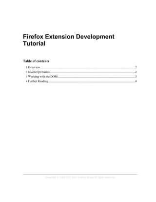 Firefox Extension Development
Tutorial

Table of contents
 1   Overview............................................................................................................................2
 2   JavaScript Basics................................................................................................................2
 3   Working with the DOM..................................................................................................... 3
 4   Further Reading..................................................................................................................4




                          Copyright © 2005 LCC 3401 Firefox Group All rights reserved.
 